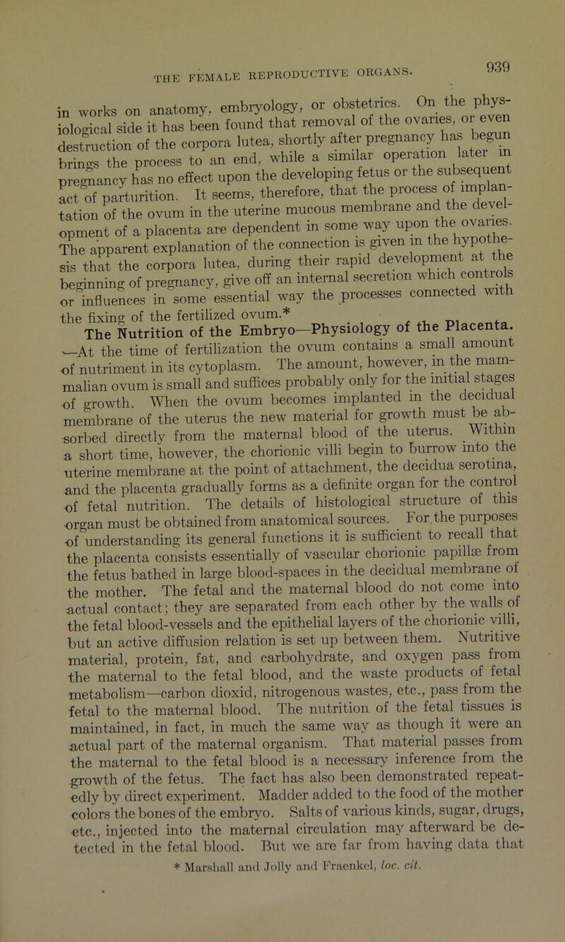 in works on anatomy, embryology, or obstetrics. On the phys- Imcal side it has been found that removal of the ovaries, or even destruction of the corpora lute* shortly after pregnancy has begun brings the process to an end, while a similar operation latei m pregnancy has no effect upon the developing fetus or the subsequent act of parturition. It seems, therefore, that the process o^plan- tation of the ovum in the uterine mucous membrane and the devel- opment of a placenta are dependent in some way upon Iffie ovane . The apparent explanation of the connection is given m the hypothe sis that the corpora lutea, during their rapid development at the beginning of pregnancy, give off an internal secretion which controls influences in some essential way the processes connected with or the fixing of the fertilized ovum * , The Nutrition of the Embryo-Physiology of the Placenta * At the time of fertilization the ovum contains a small amount of nutriment in its cytoplasm. The amount, however, m the mam- malian ovum is small and suffices probably only for the initial stages of growth. When the ovum becomes implanted m the decidual membrane of the uterus the new material for growth must be ab- sorbed directly from the maternal blood of the uterus. Within a short time, however, the chorionic villi begin to burrow into the uterine membrane at the point of attachment, the decidua serotina, and the placenta gradually forms as a definite organ for the control of fetal nutrition. The details of histological structure of this organ must be obtained from anatomical sources. For.the purposes of understanding its general functions it is sufficient to recall that the placenta consists essentially of vascular chorionic papillae from the fetus bathed in large blood-spaces in the decidual membrane of the mother. The fetal and the maternal blood do not come into actual contact; they are separated from each other by the walls of the fetal blood-vessels and the epithelial layers of the chorionic villi, but an active diffusion relation is set up between them. Nutritive material, protein, fat, and carbohydrate, and oxygen pass from the maternal to the fetal blood, and the waste products of fetal metabolism—carbon clioxicl, nitrogenous wastes, etc., pass from the fetal to the maternal blood. The nutrition of the fetal tissues is maintained, in fact, in much the same way as though it were an actual part of the maternal organism. That material passes from the maternal to the fetal blood is a necessary inference from the growth of the fetus. The fact has also been demonstrated repeat- edly by direct experiment. Madder added to the food of the mother colors the bones of the embryo. Salts of various kinds, sugar, drugs, etc., injected into the maternal circulation may afterward be de- tected in the fetal blood. But we are far from having data that * Marshall and Jolly and Fraenkel, loc. cit.