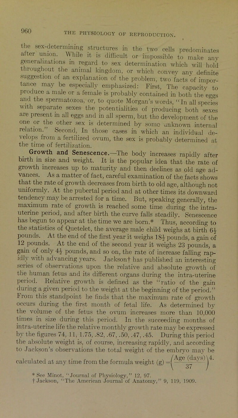 the sex-determining structures in the two cells predominates aftei union. While it is difficult or impossible to make any generalizations m regard to sex determination which will hold throughout the animal kingdom, or which convey any definite suggestion of an explanation of the problem, two facts of impor- tance may be especially emphasized: First, The capacity to produce a male or a female is probably contained in both the eggs and the spermatozoa, or, to quote Morgan’s words, “In all species with separate sexes the potentialities of producing both sexes are present m all eggs and in all sperm, but the development of the one or the other sex is determined by some unknown internal relation.” Second, In those cases in which an individual de- velops from a fertilized ovum, the sex is probably determined at the time of fertilization. Growth and Senescence.—The body increases rapidly after birth in size and weight. It is the popular idea that the rate of growth increases up to maturity and then declines as old age ad- vances. As a matter of fact, careful examination of the facts shows that the rate of growth decreases from birth to old age, although not uniformly. At the pubertal period and at other times its downward tendency may be arrested for a time. But, speaking generally, the maximum rate of growth is reached some time during the intra- uterine period, and after birth the curve falls steadily. Senescence has begun to appear at the time we are born.* Thus, according to the statistics of Quetelet, the average male child weighs at birth 6J pounds. At the end of the first year it weighs 1SJ pounds, a gain of 12 pounds. At the end of the second year it weighs 23 pounds, a gain of only 4^ poimds, and so on, the rate of increase falling rap- idly with advancing years. Jacksonf has published an interesting series of observations upon the relative and absolute growth of the human fetus and its different organs during the intra-uterine period. Relative growth is defined as the “ratio of the gain during a given period to the weight at the beginning of the period.” From this standpoint he finds that the maximum rate of growth occurs during the first month of fetal life. As determined by the volume of the fetus the ovum increases more than 10,000 times in size during this period. In the succeeding months of intra-uterine life the relative monthly growth rate may be expressed by the figures 74, 11, 1.75, .82, .67, .50, .47, .45. During this period the absolute weight is, of course, increasing rapidly, and according to Jackson’s observations the total weight of the embryo may be /Ao-e (davs) \4. calculated at any time from the formula weight (g) =| 6 * ' * See Minot, “Journal of Physiology,” 12, 97. f Jackson, “The American Journal of Anatomy,1 37 9, 119, 1909.