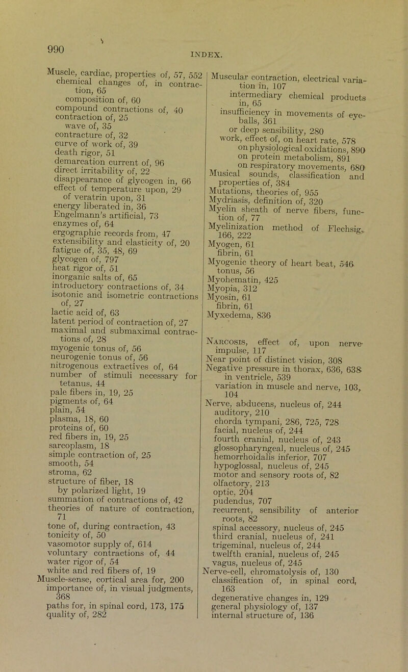 s INDEX. Muscle, cardiac, properties of, 57, 552 chemical changes of, in contrac- tion, 65 composition of, 60 compound contractions of, 40 contraction of, 25 wave of, 35 contracture of, 32 curve of work of, 39 death rigor, 51 demarcation current of, 96 direct irritability of, 22 disappearance of glycogen in, 66 effect of temperature upon, 29 of veratrin upon, 31 energy liberated in, 36 Engelmami’s artificial, 73 enzymes of, 64 ergographic records from, 47 extensibility and elasticity of, 20 fatigue of, 35, 48, 69 glycogen of, 797 heat rigor of, 51 inorganic salts of, 65 introductory contractions of, 34 isotonic and isometric contractions of, 27 lactic acid of, 63 latent period of contraction of, 27 maximal and submaximal contrac- tions of, 28 myogenic tonus of, 56 neurogenic tonus of, 56 nitrogenous extractives of, 64 number of stimuli necessary for tetanus, 44 pale fibers in, 19, 25 pigments of, 64 plain, 54 plasma, 18, 60 proteins of, 60 red fibers in, 19, 25 sarcoplasm, 18 simple contraction of, 25 smooth, 54 stroma, 62 structure of fiber, 18 by polarized light, 19 summation of contractions of, 42 theories of nature of contraction, 71 tone of, during contraction, 43 tonicity of, 50 vasomotor supply of, 614 voluntary contractions of, 44 water rigor of, 54 white and red fibers of, 19 Muscle-sense, cortical area for, 200 importance of, in visual judgments, 368 paths for, in spinal cord, 173, 175 quality of, 282 Muscular contraction, electrical varia- tion in, 107 intermediary chemical products in, 65 insufficiency in movements of eve- balls, 361 J or deep sensibility, 280 work, effect of, on heart rate, 578 on physiological oxidations, 890 on protein metabolism, 891 • °n respiratory movements, 680 Musical sounds, classification and properties of, 384 Mutations, theories of, 955 Mydriasis, definition of, 320 Myelin sheath of nerve fibers, func- tion of, 77 Myelinization method of Flechsic 166, 222 Myogen, 61 fibrin, 61 Myogenic theory of heart beat, 546- tonus, 56 Myohematin, 425 Myopia, 312 Myosin, 61 fibrin, 61 Myxedema, 836 Narcosis, effect of, upon nerve- impulse, 117 Near point of distinct vision, 308 Negative pressure in thorax, 636, 638 in ventricle, 539 variation in muscle and nerve, 103. 104 Nerve, abducens, nucleus of, 244 auditory, 210 chorda tympani, 286, 725, 728 facial, nucleus of, 244 fourth cranial, nucleus of, 243 glossopharyngeal, nucleus of, 245 hemorrhoidalis inferior, 707 hypoglossal, nucleus of, 245 motor and sensory roots of, 82 olfactory, 213 optic, 204 pudendus, 707 recurrent, sensibility of anterior roots, 82 spinal accessory, nucleus of, 245 third cranial, nucleus of, 241 trigeminal, nucleus of, 244 twelfth cranial, nucleus of, 245 vagus, nucleus of, 245 Nerve-cell, chromatolysis of, 130 classification of, in spinal cord, 163 degenerative changes in, 129 general physiology of, 137 internal structure of, 136