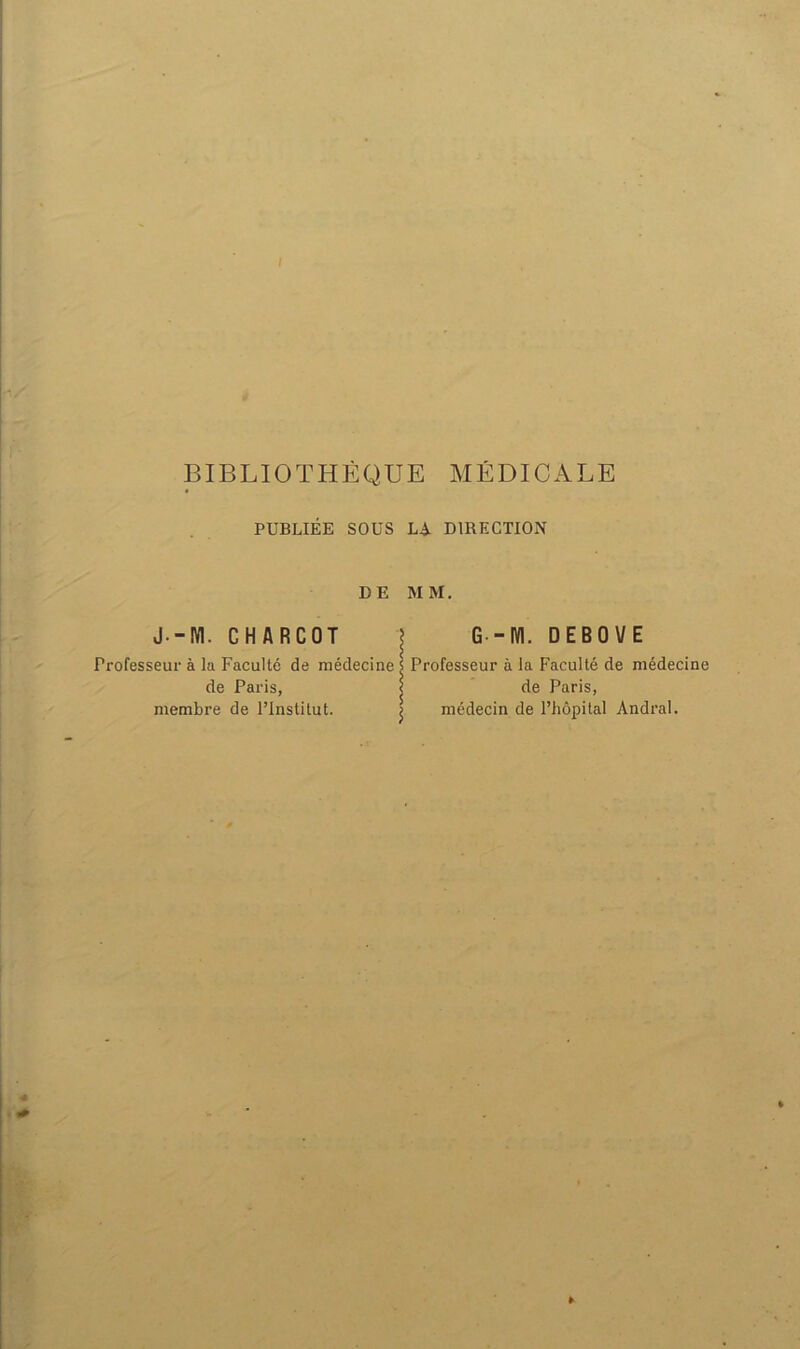 PUBLIÉE SOUS L^i. DIRECTION DE MM. J.-IVl. CHARCOT \ G-m. DEBOVE Professeur à la Faculté de médecine s Professeur à la Faculté de médecine de Paris, < de Paris, membre de l’Institut. j médecin de l’hôpital Andral.