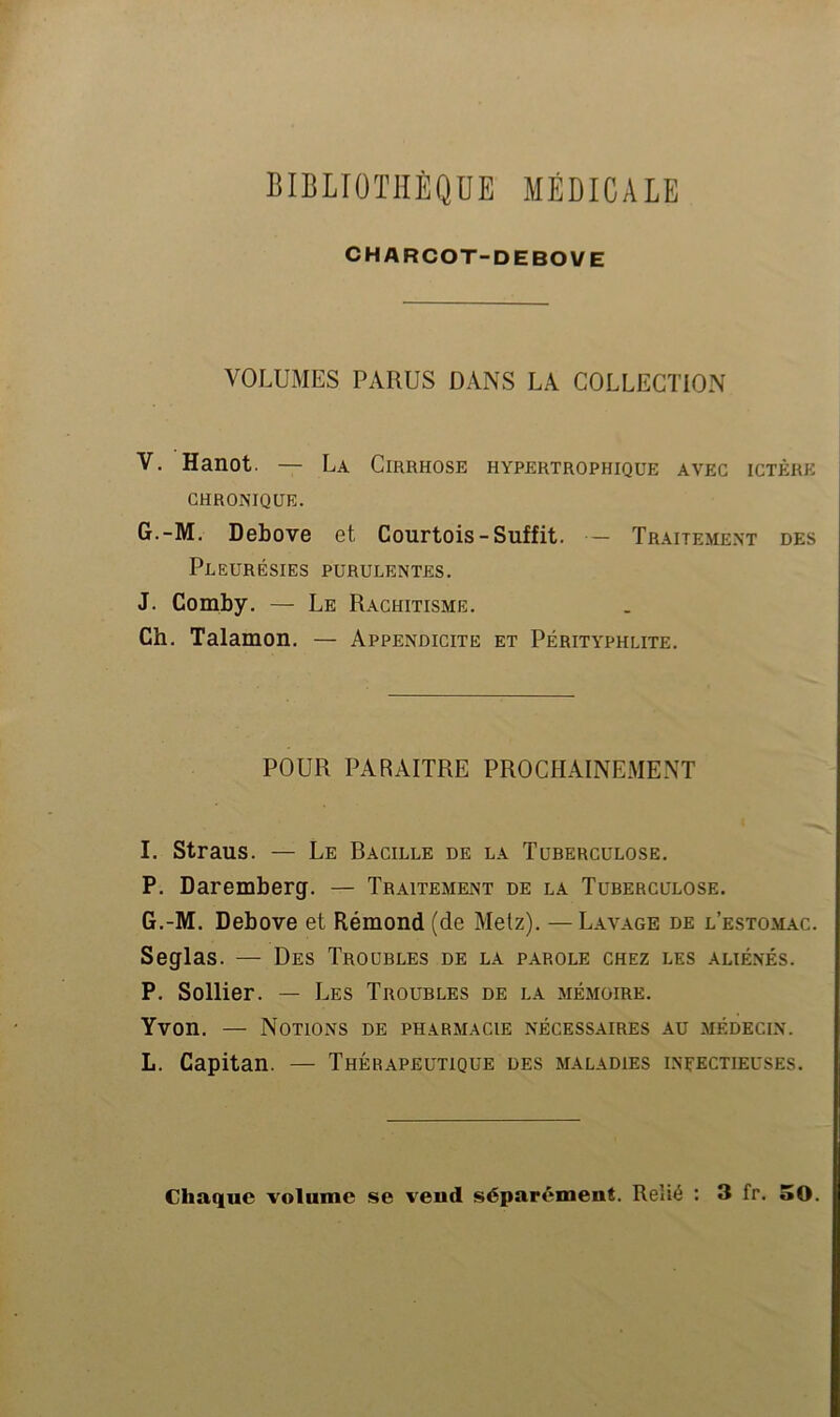 CHARCOT-DEBOVE VOLUMES PARUS DANS LA COLLECTION V. Hanot. — La Cirrhose hypertrophique avec ictère CHRONIQUE. G.-M. Debove et Courtois-Suffit. — Traiteme.nt des Pleurésies purulentes. J. Comby. — Le Rachitisme. Ch. Talamon. — Appendicite et Pérityphlite. POUR PARAITRE PROCHAINEMENT I. Straus. — Le Bacille de la Tuberculose. P. Daremberg. — Traitement de la Tuberculose. G.-M. Debove et Rémond (de Metz). —Lavage de l’estomac. Seglas. — Des Troubles de la parole chez les alié.nés. P. Sollier. — Les Troubles de la mémoire. Yvon. — Notions de pharmacie nécessaires au médecin. L. Capitan. — Thérapeutique des maladies ineectieuses.