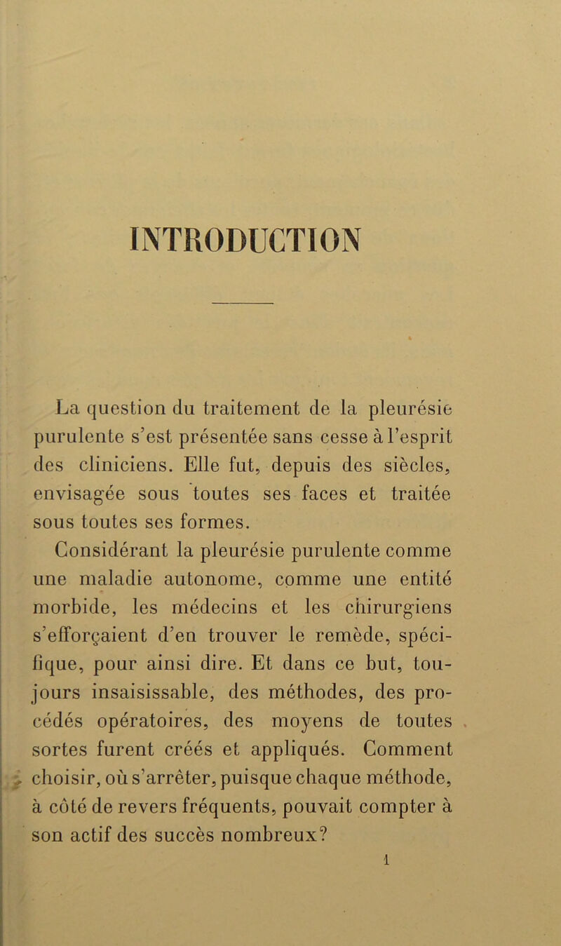 INTRODUCTION La question du traitement de la pleurésie purulente s’est présentée sans cesse à l’esprit des cliniciens. Elle fut, depuis des siècles, envisagée sous toutes ses faces et traitée sous toutes ses formes. Considérant la pleurésie purulente comme une maladie autonome, comme une entité morbide, les médecins et les chirurgiens s’efforçaient d’en trouver le remède, spéci- fique, pour ainsi dire. Et dans ce but, tou- jours insaisissable, des méthodes, des pro- cédés opératoires, des moyens de toutes . sortes furent créés et appliqués. Comment ^ choisir, où s’arrêter, puisque chaque méthode, à côté de revers fréquents, pouvait compter à son actif des succès nombreux?