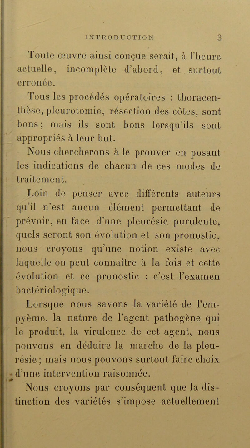 Toute œuvre ainsi conçue serait, à l’heure actuelle, incomplète d’abord, et surtout erronée. Tous les procédés opératoires : thoracen- thèse, pleurotomie, résection des côtes, sont bons; mais ils sont bons lorsqu’ils sont appropriés à leur but. Nous chercherons à le prouver en posant les indications de chacun de ces modes de traitement. Loin de penser avec différents auteurs qu’il n’est aucun élément permettant de prévoir, en face d’une pleurésie, purulente, quels seront son évolution et son pronostic, nous croyons qu’une notion existe avec laquelle on peut connaître à la fois et cette évolution et ce pronostic : c’est l’examen bactériologique. Lorsque nous savons la variété de l’em- pyème, la nature de l’agent pathogène qui le produit, la virulence de cet agent, nous pouvons en déduire la marche de la pleu- résie; mais nous pouvons surtout faire choix - d’une intervention raisonnée. Nous croyons par conséquent que la dis- tinction des variétés s’impose actuellement