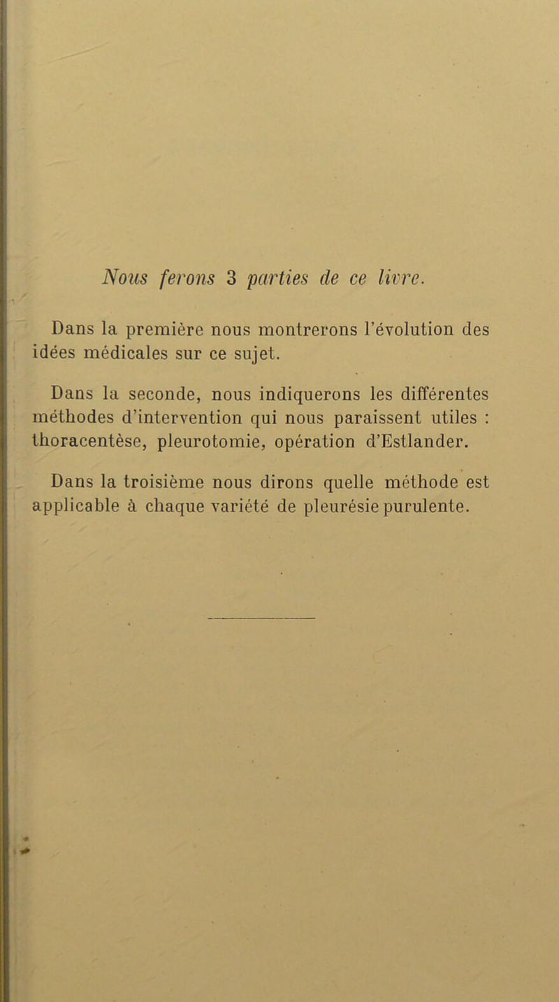 Nous ferons 3 'parties de ce livre. Dans la première nous montrerons l’évolution des idées médicales sur ce sujet. Dans la seconde, nous indiquerons les différentes méthodes d’intervention qui nous paraissent utiles : tlioracentèse, pleurotomie, opération d’Estlander. Dans la troisième nous dirons quelle méthode est applicable à chaque variété de pleurésie purulente.