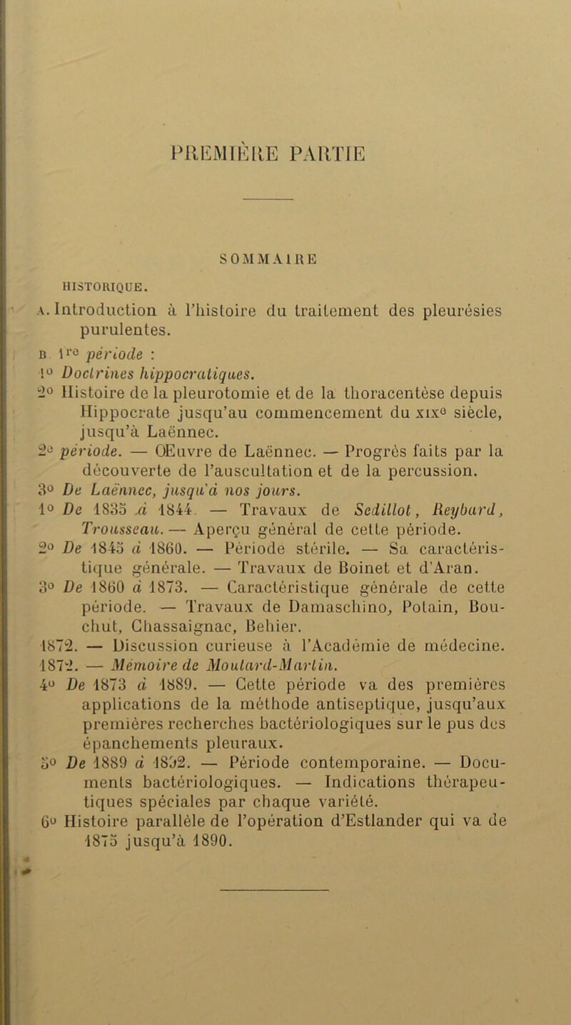 inilLiMTKllE PARTIE s 0 U M AIRE HISTORIQUE. A. Introduction à l’iiistoire du traitement des pleurésies purulentes. B période : 1*^ Doctrines hippocratiques. Histoire de la pleurotomie et de la thoracentèse depuis Hippocrate jusqu’au commencement du xixo siècle, jusqu’à Laënnec. période. — OEuvre de Laënnec. — Progrès faits par la découverte de l’auscultation et de la percussion. 3“ De Laënnec, jusqu d nos jours. De 4835 1844. — Travaux de Sedillot, Reybard, Trousseau. — Aperçu général de cette période. 2*5 De 1845 d 1860. — Période stérile. — Sa caractéris- tique générale. — Travaux de Boinet et d’Aran. 3° De 1860 d 1873. — Caractéristique générale de cette période. — Travaux de Damascliino^ Potain, Bou- chut, Gliassaignac, Behier. 1872. — Discussion curieuse à l’Académie de médecine. 1872. — Mémoire de Moutard-Martin. 4<J De 1873 d 1889. — Cette période va des premières applications de la méthode antiseptique, jusqu’aux premières recherches bactériologiques sur le pus des épanchements pleuraux. 5° De 1889 d 1892. — Période contemporaine. — Docu- ments bactériologiques. — Indications thérapeu- tiques spéciales par chaque variété. 6^^ Histoire parallèle de l’opération d’Estlander qui va de 1875 jusqu’à 1890.