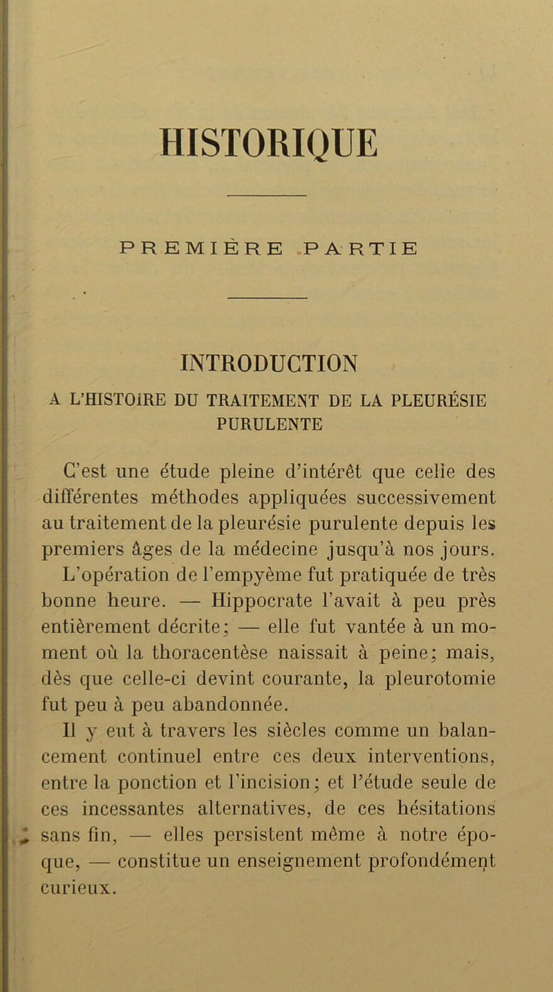 HISTORIQUE PREMIÈRE.PARTIE [ i ! i' ■ INTRODUCTION A L’HISTOiRE DU TRAITEMENT DE LA PLEURÉSIE PURULENTE C’est une étude pleine d’intérêt que celle des différentes méthodes appliquées successivement au traitement de la pleurésie purulente depuis les premiers âges de la médecine jusqu’à nos jours. L’opération de l’empyème fut pratiquée de très bonne heure. — Hippocrate l’avait à peu près entièrement décrite; — elle fut vantée à un mo- ment où la thoracentèse naissait à peine; mais, dès que celle-ci devint courante, la pleurotomie fut peu à peu abandonnée. Il y eut à travers les siècles comme un balan- cement continuel entre ces deux interventions, entre la ponction et l’incision; et l’étude seule de ces incessantes alternatives, de ces hésitations ^ sans fin, — elles persistent même à notre épo- que, — constitue un enseignement profondément curieux.