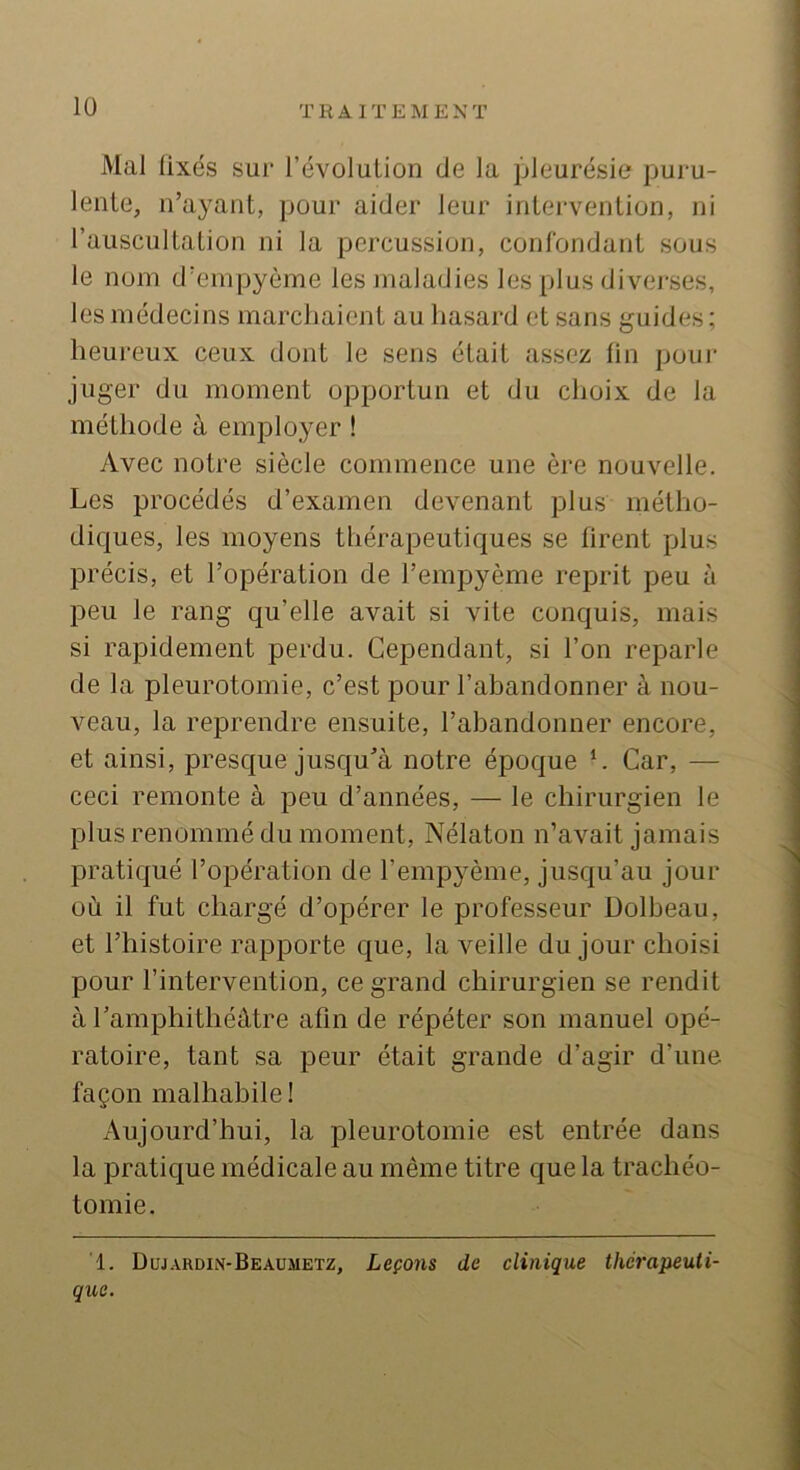 Mal üxés sur l’évolution de la ]Meurésie puru- lente, n’ayant, pour aider leur intervention, ni l’auscultation ni la percussion, conrondant sous le nom d’empyème les jnaladies les plus divej-ses, les médecins marchaient au hasard et sans guides; heureux ceux dont le sens était assez fin pour juger du moment opportun et du choix de la méthode à employer ! Avec notre siècle commence une ère nouvelle. Les procédés d’examen devenant plus métho- dicjues, les moyens thérapeutiques se firent plus précis, et l’opération de l’empyème reprit peu à peu le rang qu’elle avait si vite conquis, mais si rapidement perdu. Cependant, si l’on reparle de la pleurotomie, c’est pour l’ahandonner à nou- veau, la reprendre ensuite, l’abandonner encore, et ainsi, presque jusqu’à notre époque L Car, — ceci remonte à peu d’années, — le chirurgien le plus renommé du moment, Nélaton n’avait jamais pratiqué l’opération de l’empyème, jusqu’au jour où il fut chargé d’opérer le professeur Dolbeau, et l’histoire rapporte que, la veille du jour choisi pour l’intervention, ce grand chirurgien se rendit à ramphithéàtre afin de répéter son manuel opé- ratoire, tant sa peur était grande d’agir d’une façon malhabile! Aujourd’hui, la pleurotomie est entrée dans la pratique médicale au même titre que la trachéo- tomie. 1. Duj.vrdin-Beaumetz, Leçons de clinique thérapeuti- que.