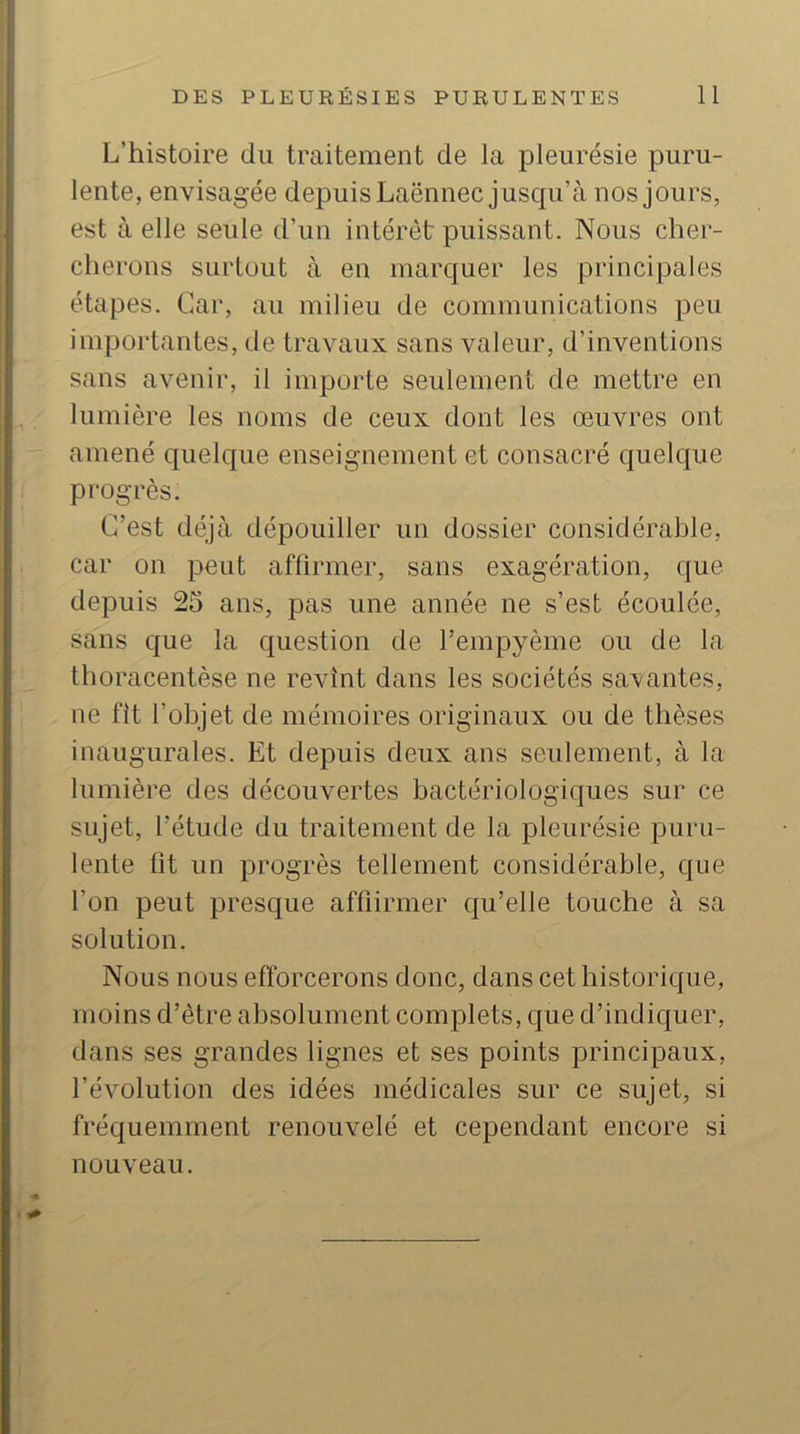 L’histoire du traitement de la pleurésie puru- lente, envisagée depuis Laënnec jusqu’à nos jours, est à elle seule d’un intérêt puissant. Nous cher- cherons surtout à en marquer les principales étapes. Car, au milieu de communications peu importantes, de travaux sans valeur, d’inventions sans avenir, il importe seulement de mettre en lumière les noms de ceux dont les œuvres ont amené quelque enseignement et consacré quelque progrès. C’est déjà dépouiller un dossier considérable, car on peut affirmer, sans exagération, que depuis 25 ans, pas une année ne s’est écoulée, sans que la question de l’empyème ou de la thoracentèse ne revînt dans les sociétés savantes, ne fit l’objet de mémoires originaux ou de thèses inaugurales. Et depuis deux ans seulement, à la lumière des découvertes bactériologiques sur ce sujet, l’étude du traitement de la pleurésie puru- lente fit un progrès tellement considérable, que l’on peut presque affiirmer qu’elle touche à sa solution. Nous nous efforcerons donc, dans cet historique, moins d’être absolument complets, que d’indiquer, dans ses grandes lignes et ses points principaux, l’évolution des idées médicales sur ce sujet, si fréquemment renouvelé et cependant encore si nouveau.