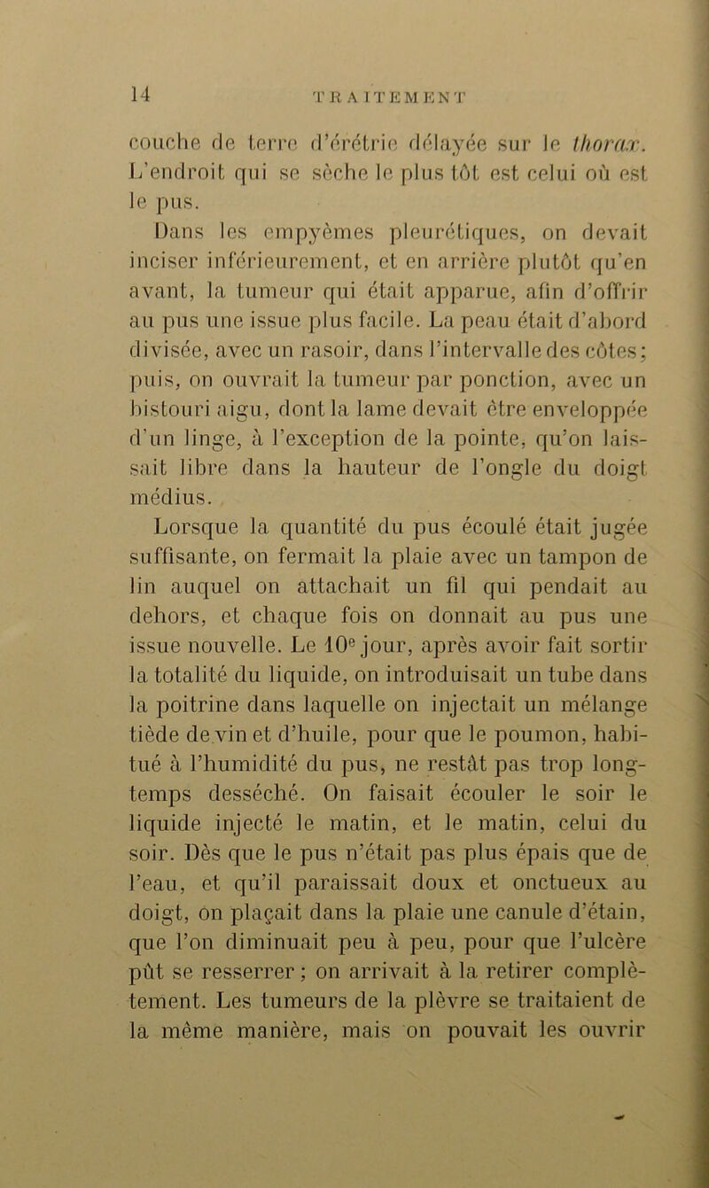 couche fie ierre d’érétrie délayée sui- le thorax. L’endroit qui se sèche le plus tôt est celui où est le pus. Dans les cmpyèmes pleurétiques, on devait inciser inférieurement, et en arrière plutôt qu’en avant, la tumeur qui était apparue, afin d’offrir au pus une issue plus facile. La peau était d’al)ord divisée, avec un rasoir, dans l’intervalle des côtes; puis, on ouvrait la tumeur par ponction, avec un bistouri aigu, dont la lame devait être enveloppée d’un linge, à l’exception de la pointe, qu’on lais- sait libre dans la hauteur de l’ongle du doigt médius. Lorsque la quantité du pus écoulé était jugée suffisante, on fermait la plaie avec un tampon de lin auquel on attachait un fil qui pendait au dehors, et chaque fois on donnait au pus une issue nouvelle. Le 10® jour, après avoir fait sortir la totalité du liquide, on introduisait un tube dans la poitrine dans laquelle on injectait un mélange tiède de vin et d’huile, pour que le poumon, habi- tué à l’humidité du pus, ne restât pas trop long- temps desséché. On faisait écouler le soir le liquide injecté le matin, et le matin, celui du soir. Dès que le pus n’était pas plus épais que de l’eau, et qu’il paraissait doux et onctueux au doigt, on plaçait dans la plaie une canule d’étain, que l’on diminuait peu à peu, pour que l’ulcère pût se resserrer ; on arrivait à la retirer complè- tement. Les tumeurs de la plèvre se traitaient de la même manière, mais on pouvait les ouvrir