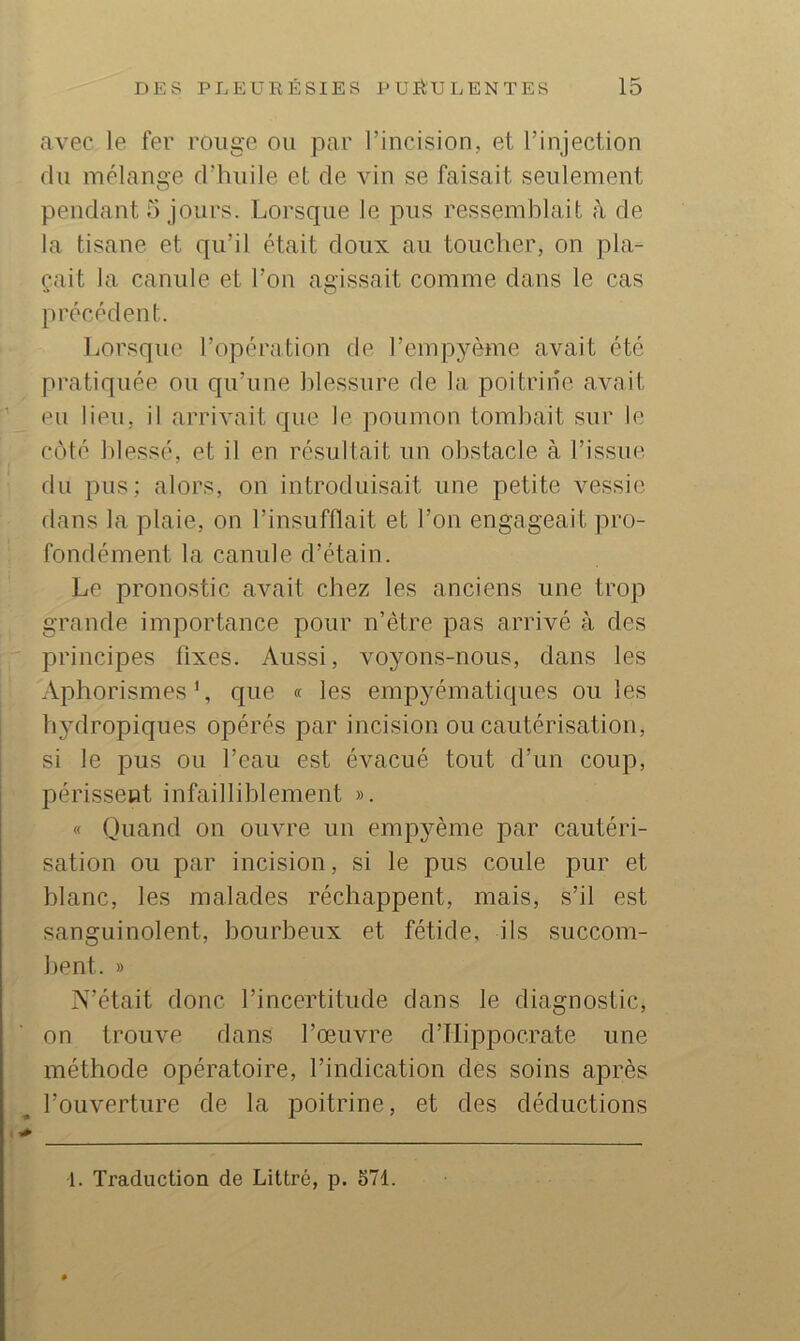 avec le fer rouge ou par l’incision, et l’injection du mélange d’huile et de vin se faisait seulement pendant 5 jours. Lorsque le pus ressemblait à de la tisane et qu’il était doux au toucher, on pla- çait la canule et l’on agissait comme dans le cas précédent. Lorsque l’opération de l’empyème avait été pratiquée ou qu’une blessure de la poitrine avait eu lieu, il arrivait que le poumon tombait sur le côté blessé, et il en résultait un obstacle à l’issue du pus; alors, on introduisait une petite vessie dans la plaie, on l’insufflait et l’on engageait pro- fondément la canule d’étain. Le pronostic avait chez les anciens une trop grande importance pour n’être pas arrivé à des principes fixes. Aussi, voyons-nous, dans les Aphorismes’, que « les empyématiques ou les bydropiques opérés par incision ou cautérisation, si le pus ou l’eau est évacué tout d’un coup, périssent infailliblement ». « Quand on ouvre un empyème par cautéri- sation ou par incision, si le pus coule pur et blanc, les malades réchappent, mais, s’il est sanguinolent, bourbeux et fétide, ils succom- bent. » N’était donc l’incertitude dans le diagnostic, on trouve dans l’œuvre d’Hippocrate une méthode opératoire, l’indication des soins après l’ouverture de la f)oitrine, et des déductions 1. Traduction de Littré, p. 571.