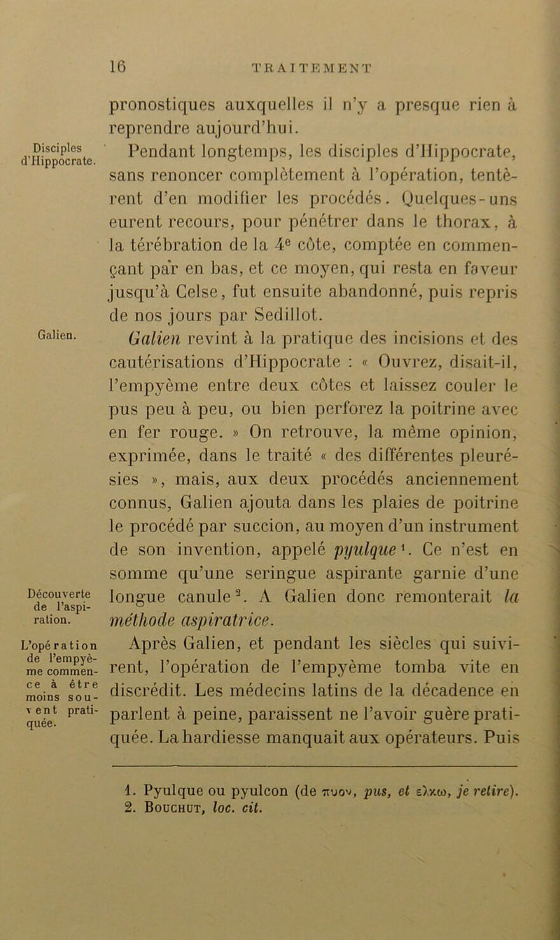 Disciples d’Hippocrate. Galien. Découverte de l’aspi- ration. L’opé ration de l’empyè- me commen- ce à être moins sou- vent prati- quée. pronostiques auxquelles il n’y a presque rien à reprendre aujourd’hui. Pendant longtemps, les disciples d’JIippocrate, sans renoncer complètement à l’opération, tentè- rent d’en modifier les procédés. Quelques-uns eurent recours, pour pénétrer dans le thorax, à la térébration de la 4® cote, comptée en commen- çant par en bas, et ce moyen, qui resta en faveur jusqu’à Celse, fut ensuite abandonné, puis repris de nos jours par Sedillot. Galien revint à la pratique des incisions et des cautérisations d’Hippocrate : « Ouvrez, disait-il, l’empyème entre deux côtes et laissez couler le pus peu à peu, ou bien perforez la poitrine avec en fer rouge. » On retrouve, la même opinion, exprimée, dans le traité « des différentes pleuré- sies », mais, aux deux procédés anciennement connus, Galien ajouta dans les plaies de poitrine le procédé par succion, au moyen d’un instrument de son invention, appelé pyulque^. Ce n’est en somme qu’une seringue aspirante garnie d’une longue canule ^ A Galien donc remonterait la méthode aspiratrice. Après Galien, et pendant les siècles qui suivi- rent, l’opération de l’empyème tomba vite en discrédit. Les médecins latins de la décadence en parlent à peine, paraissent ne l’avoir guère prati- quée. La hardiesse manquait aux opérateurs. Puis 1. Pyulque ou pyulcon (de ttvjov, pus, et eXxto, je retire). 2. Bouchot, loc. cit.