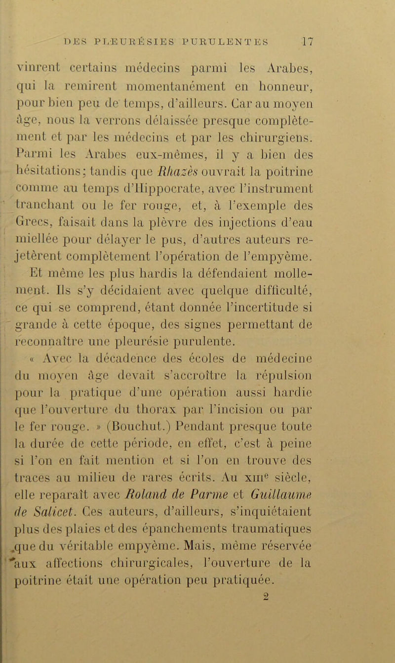 vinrent certains médecins parmi les Arabes, qui la remirent momentanément en honneur, pour bien peu de temps, d’ailleurs. Car au moyen âge, nous la verrons délaissée presque complète- ment et par les médecins et par les chirurgiens. Parmi les Arabes eux-rnèmes, il y a bien des hésitations; tandis que Rliazès ouvrait la poitrine comme au temps d’Hippocrate, avec l’instrument tranchant ou le fer ronge, et, à l’exemple des Grecs, faisait dans la plèvre des injections d’eau miellée pour délayer le pus, d’autres auteurs re- jetèrent complètement l’opération de l’empyème. Et même les plus hardis la défendaient molle- ment. Ils s’y décidaient avec quelque difficulté, ce qui se comprend, étant donnée l’incertitude si grande à cette époque, des signes permettant de reconnaître une pleurésie purulente. « Avec la décadence des écoles de médecine du moyen ûge devait s’accroître la répulsion pour la pratique d’une opération aussi hardie que l’ouverture du thorax jiar l’incision ou par le fer rouge. » (Bouchut.) Pendant presque toute la durée de cette période, en effet, c’est à peine si l’on en fait mention et si l’on en trouve des traces au milieu de rares écrits. Au xm® siècle, elle reparaît avec Roland de Parme et Guillaume de Salicet. Ces auteurs, d’ailleurs, s’inquiétaient plus des plaies et des épanchements traumatiques /{uedu véritable empyème. Mais, même réservée ’^aux affections chirurgicales, l’ouverture de la poitrine était une opération peu pratiquée. 2
