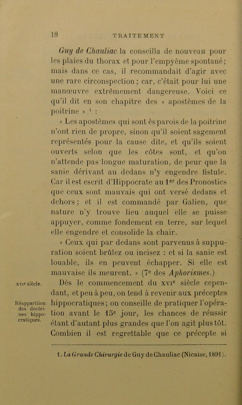 xvie siècle. Réapparition des doctri- nes hippo- cratiques. Guy de Chauliac la cunseilla de nouveau pour le.s plaie.s du thorax et pour l’ernpyème spontané; mais dans ce cas, il recommandait d’agir avec une rare circonspection; car, c’était pour lui une manœuvre extrêmement dangereuse. A'oici ce qu’il dit en son chapitre des « apostèmes de la poitrine » ‘ ; « Les apostèmes qui sont ès parois de la poitrine n’ont rien de propre, sinon qu’il soient sagement représentés pour la cause dite, et qu’ils soient ouverts selon que les côtes sont, et qu’on n’attende pas longue maturation, de peur que la sanie dérivant au dedans n’y engendre fistule. Car il est escrit d’Hippocrate au l®! des Pronostics que ceux sont mauvais qui ont versé dedans et dehors; et il est commandé par Galien, que nature n’y trouve lieu auquel elle se puisse appuyer, comme fondement en terre, sur lequel elle engendre et consolide la chair. « Ceux qui par dedans sont parvenus à suppu- ration soient brûlez ou incisez ; et si la sanie est louable, ils en peuvent échapper. Si elle est mauvaise ils meurent. » (7® des Aphorismes.) Dès le commencement du xvi® siècle cepen- dant, et peu à peu, on tend à revenir aux préceptes hippocratiques; on conseille de pratiquer l’opéra- tion avant le 15® jour, les chances de réussir étant d’autant plus grandes que l’on agit plus tôt. Combien il est regrettable que ce précepte si 1. La Grande Chirurgie de Guy de Chauliac (Nicaise, 1891).
