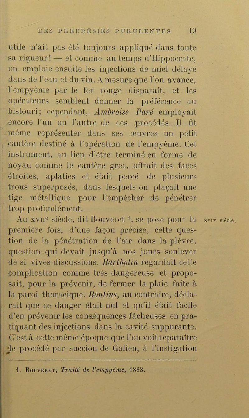 utile n’ait pas été toujours applicpié dans toute sa rigueur! — et comme au temps d’Hippocrate, on emploie ensuite les injections de miel délayé dans de l’eau et du vin, A mesure que l’on avance, l’empyème par le fer rouge disparaît, et les opérateurs semblent donner la préférence au bistouri; cependant, Ambroise Paré employait encore l’iin ou l’autre de ces procédés. Il fit même représenter dans ses œuvres un petit cautère destiné à l’opération de l’empyème. Cet instrument, au lieu d’être terminé en forme de noyau comme le cautère grec, offrait des faces étroites, aplaties et était percé de plusieurs trous superposés, dans lesquels on plaçait une tige métallique pour l’empêcher de pénétrer trop profondément. Au XVII® siècle, dit Bouveret f. se pose pour la xviie siècle, première fois, d’une façon précise, cette ques- tion de la pénétration de l’air dans la plèvre, question qui devait jusqu’à nos jours soulever de si vives discussions. Bartholin regardait cette complication comme très dangereuse et propo- sait, pour la prévenir, de fermer la plaie faite à la paroi thoracique. Bontius, au contraire, décla- rait que ce danger était nul et qu’il était facile d’en prévenir les conaéquences fâcheuses en pra- tiquant des injections dans la cavité suppurante. C’est à cette même époque c{ue l’on voit reparaître de procédé par succion de Galien, à l’instigation d. Bouveret, Traité de l’empyème, 1888.