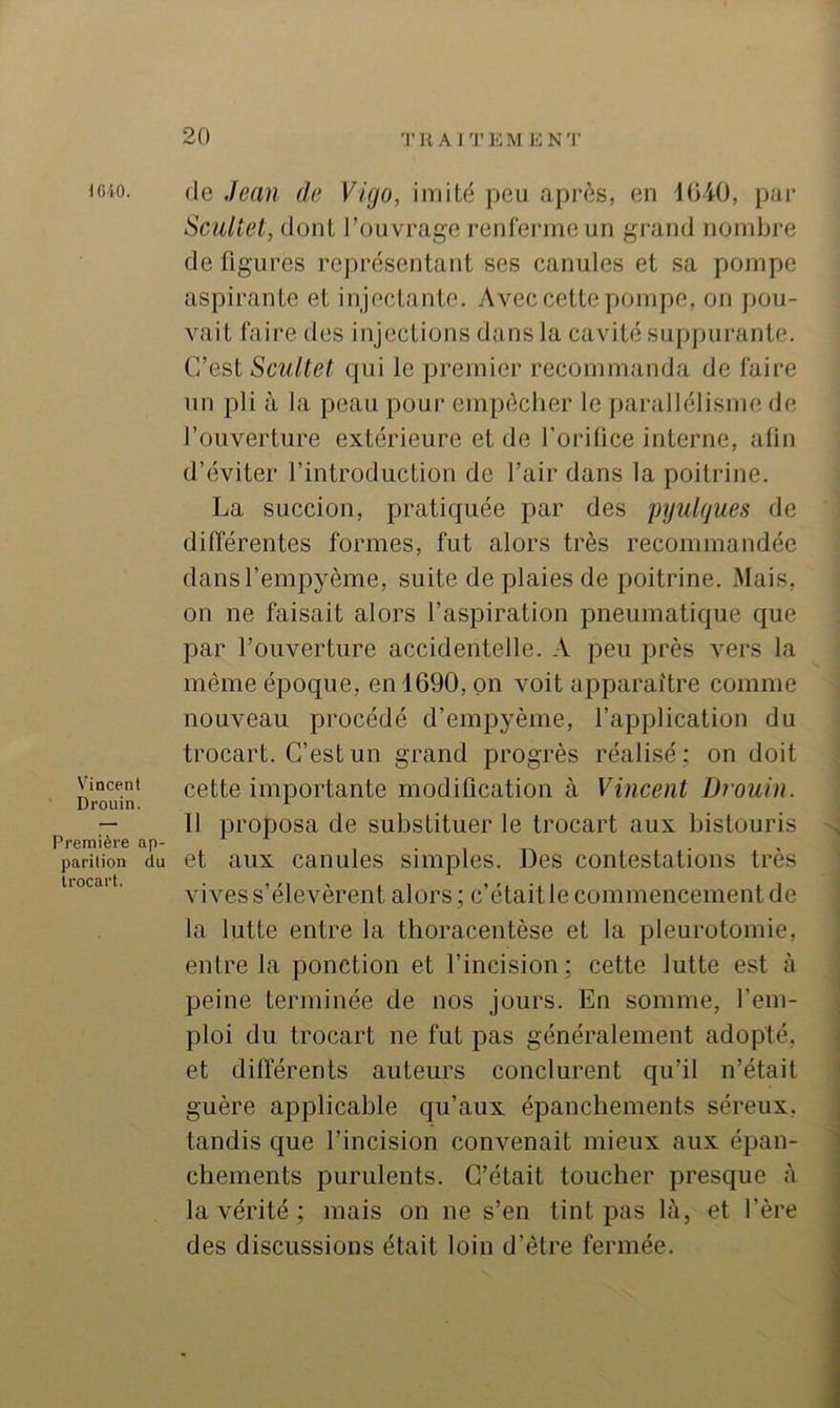 1610. de Jean de Vigo, imité peu après, en iOiO, pai* ScuUet, dont l’ouvrage renferme un grand nombre de figures représentant ses canules et sa pompe aspirante et injectante. Avec cette pompe, on pou- vait faire des injections dans la cavité suppurante. C’est Scultet qui le premier recommanda de faire un pli à la peau pour empêcher le parallélisme de l’ouverture extérieure et de l’orifice interne, afin d’éviter l’introduction de l’air dans la poitrine. La succion, pratiquée par des pyulques de différentes formes, fut alors très recommandée dansl’empyème, suite de plaies de poitrine. Mais, on ne faisait alors l’aspiration pneumatique que par l’ouverture accidentelle. A peu près vers la même époque, en 1690, on voit apparaître comme nouveau procédé d’empyème, l’application du trocart. C’est un grand progrès réalisé; on doit Vincent cette importante modification à Vincent Drouin. — Il proposa de substituer le trocart aux bistouris Première ap- • , ta • ' parition du et uux canulcs Simples. Des contestations très tiocai . vives s’élevèrent alors; c’étaitle commencement de la lutte entre la thoracentèse et la pleurotomie, entre la ponction et l’incision; cette lutte est à peine terminée de nos jours. En somme, l’em- ploi du trocart ne fut pas généralement adopté, et différents auteurs conclurent qu’il n’était guère applicable qu’aux épanchements séreux, tandis que l’incision convenait mieux aux épan- chements purulents. C’était toucher presque à la vérité ; mais on ne s’en tint pas là, et l’ère des discussions était loin d’être fermée.