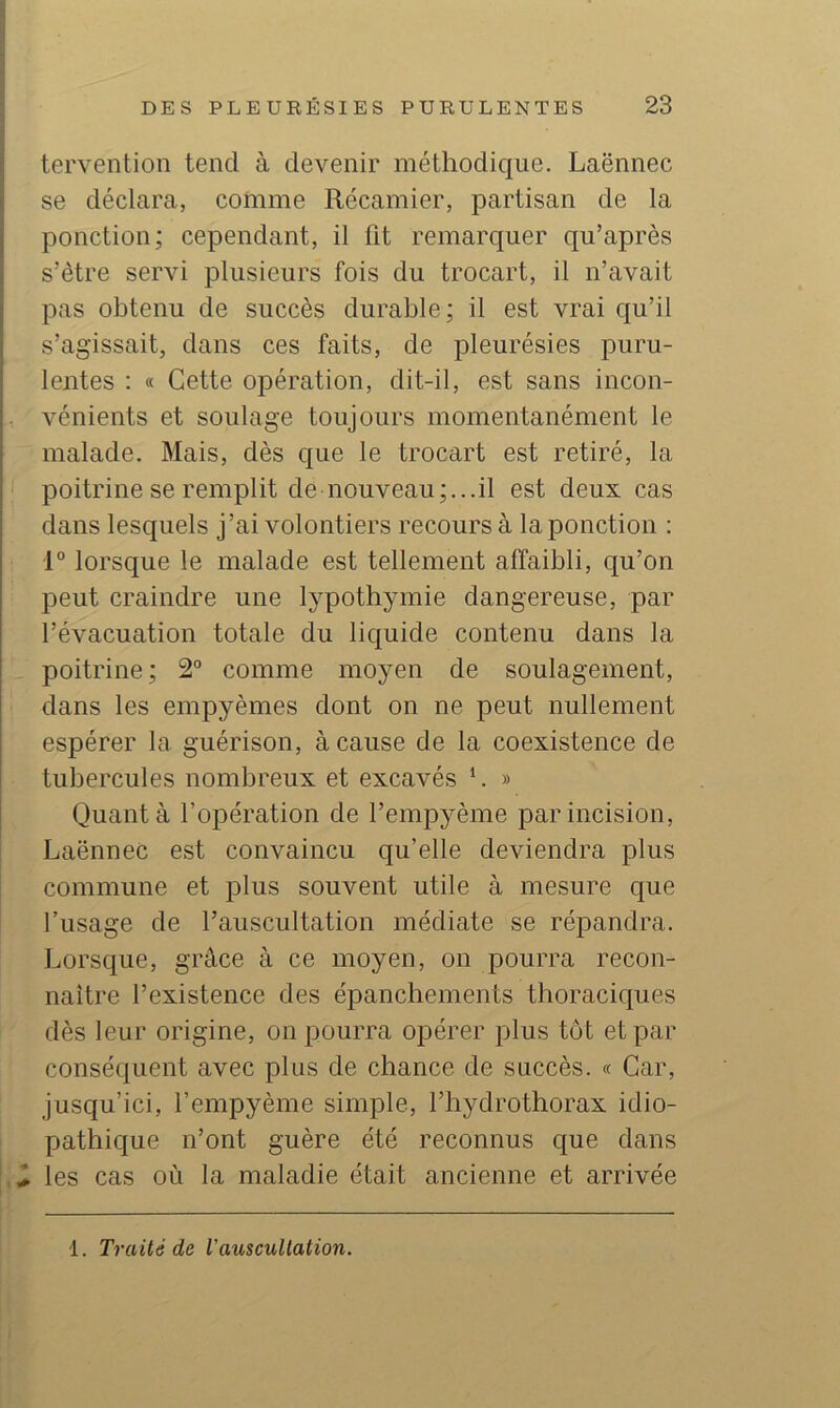 tervention tend à devenir méthodique. Laënnec se déclara, comme Récamier, partisan de la ponction; cependant, il fit remarquer qu’après s’ètre servi plusieurs fois du trocart, il n’avait pas obtenu de succès durable; il est vrai qu’il s’agissait, dans ces faits, de pleurésies puru- lentes : « Cette opération, dit-il, est sans incon- vénients et soulage toujours momentanément le malade. Mais, dès que le trocart est retiré, la poitrine se remplit de nouveau;...il est deux cas dans lesquels j’ai volontiers recours à la ponction : 1° lorsque le malade est tellement affaibli, qu’on peut craindre une lypothymie dangereuse, par l’évacuation totale du liquide contenu dans la . poitrine; 2° comme moyen de soulagement, dans les empyèmes dont on ne peut nullement espérer la guérison, à cause de la coexistence de tubercules nombreux et excavés L » Quant à l’opération de l’empyème par incision, Laënnec est convaincu qu’elle deviendra plus commune et plus souvent utile à mesure que fusage de l’auscultation médiate se répandra. Lorsque, grâce à ce moyen, on pourra recon- naître l’existence des épanchements thoraciques dès leur origine, on pourra opérer plus tôt et par conséquent avec plus de chance de succès. « Car, jusqu’ici, l’empyème simple, l’hydrothorax idio- pathique n’ont guère été reconnus que dans i les cas où la maladie était ancienne et arrivée 1. Traité de Vauscultation.