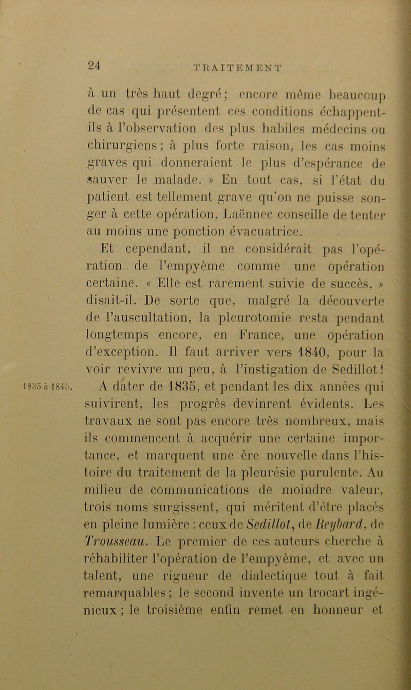 T K AIT E M E N 'J' à un très liaiil degré; (Micore même J)eaucoup de cas qui présentent ces conditions échappent- ils à l’observation des plus habiles médecins ou chirurgiens; à plus forte raison, les cas moins graves qui donneraient le plus d’espéi-ance de sauver le malade. » En tout cas, si l’état du patient est tellement grave qu’on ne puisse son- ger à cette opération, Laënnec conseille de tenter au moins une ponction évacuatrice. Et cependant, il ne considérait pas l’opé- ration de l’empyème comme une opération certaine. « Elle est rarement suivie de succès, » disait-il. De sorte que, malgré la découverte de l’auscultation, la pleurotomie resta pendant longtemps encore, en France, une opération d’exception. Il faut arriver vers 1840, pour la voir revivre un peu, à l’instigation de Sedillot! 1835 à 18U). A dater de 1835, et pendant les dix années qui suivirent, les progrès devinrent évidents. Les travaux ne sont pas encore très nombreux, mais ils commencent à acquérir une certaine impor- tance, et marquent une ère nouvelle dans l’his- toire du traitement de la pleurésie purulente. Au milieu de communications de moindre valeur, trois noms surgissent, qui méritent d’être placés en pleine lumière : ceux de Sedillot, de Reijbard, de Trousseau. Le premier de ces auteurs cherche à réhabiliter l’opération de l’empyème, et avec un talent, une rigueur de dialectique tout à fait remarquables; le second invente un trocart ingé- nieux ; le troisième enfin remet en honneur et