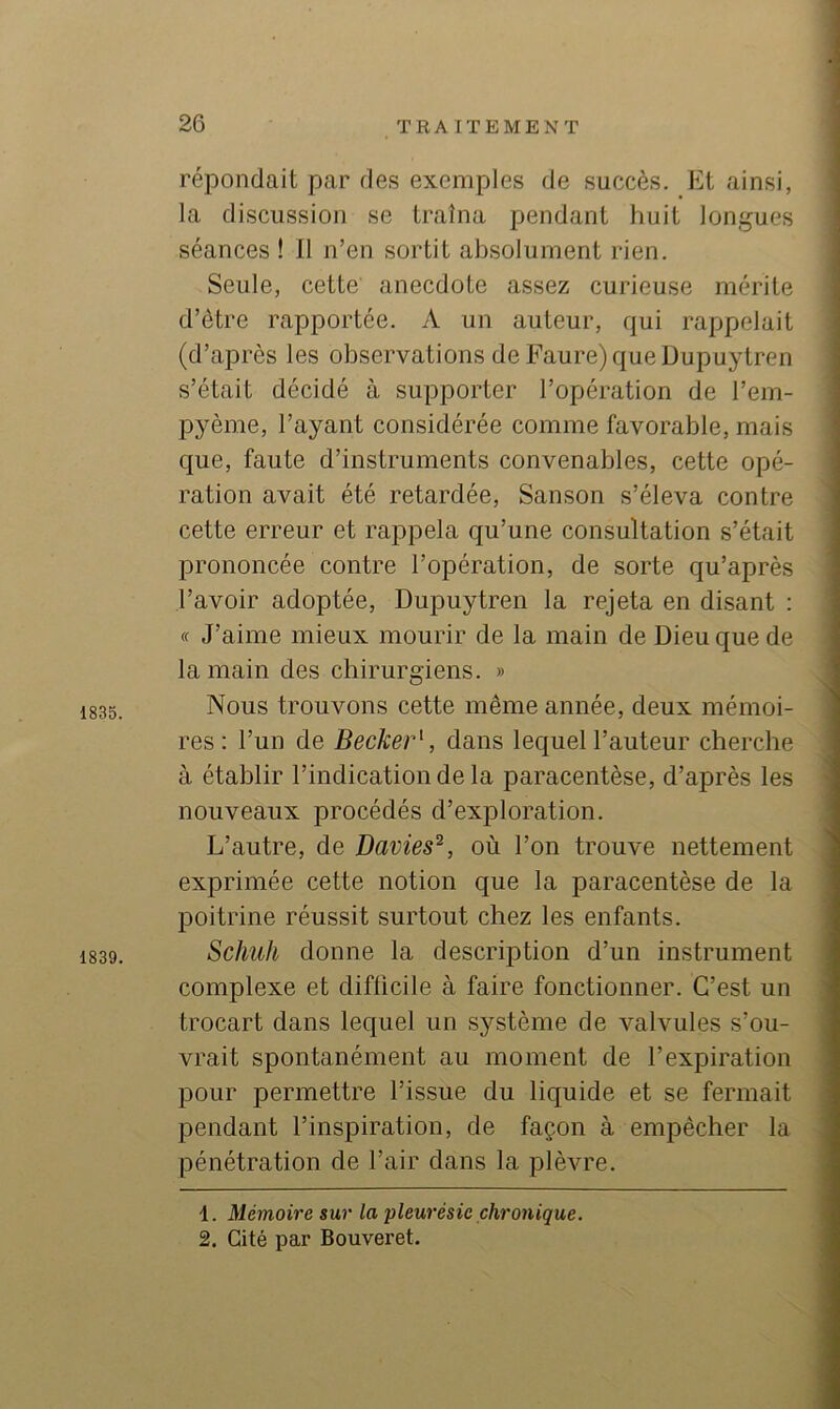 1835. 1839. répondait par des exemples de succès. Et ainsi, la discussion se traîna pendant huit longues séances ! 11 n’en sortit absolument rien. Seule, cette anecdote assez curieuse mérite d’être rapportée. A un auteur, qui rappelait (d’après les observations de Faure) que üupuytren s’était décidé à supporter l’opération de l’em- pyème, l’ayant considérée comme favorable, mais que, faute d’instruments convenables, cette opé- ration avait été retardée, Sanson s’éleva contre cette erreur et rappela qu’une consultation s’était prononcée contre l’opération, de sorte qu’après l’avoir adoptée, Dupuytren la rejeta en disant : « J’aime mieux mourir de la main de Dieu que de la main des chirurgiens. » Nous trouvons cette même année, deux mémoi- res : l’un de Becker^, dans lequel l’auteur cherche à établir l’indication de la paracentèse, d’après les nouveaux procédés d’exploration. L’autre, de Davies^, où l’on trouve nettement exprimée cette notion que la paracentèse de la poitrine réussit surtout chez les enfants. Schuh donne la description d’un instrument complexe et difficile à faire fonctionner. C’est un trocart dans lequel un système de valvules s’ou- vrait spontanément au moment de l’expiration pour permettre l’issue du liquide et se fermait pendant l’inspiration, de façon à empêcher la pénétration de l’air dans la plèvre. 1. Mémoire sur la pleurésie chronique. 2. Cité par Bouveret.