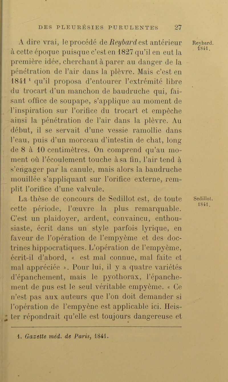 A dire vrcai, le procédé deest antérieur à cette époque puisque c’est en 1827 qu’il en eut la première idée, cherchant à parer au danger de la pénétration de l’air dans la plèvre. Mais c’est en 1841 ‘ qu’il proposa d’entourer l’extrémité libre du trocart d’un manchon de baudruche qui, fai- sant office de soupape, s’applique au moment de l’inspiration sur l’orifice du trocart et empêche ainsi la pénétration de l’air dans la plèvre. Au début, il se servait d’une vessie ramollie dans l’eau, puis d’un morceau d’intestin de chat, long de 8 à 10 centimètres. On comprend qu’au mo- ment où l’écoulement touche à sa fin, l’air tend à y s’engager par la canule, mais alors la baudruche mouillée s’appliquant sur l’orifice externe, rem- plit l’orifice d’une valvule. La thèse de concours de Sedillot est, de toute cette période, l’œuvre la plus remarquable. C’est un plaidojœr, ardent, convaincu, enthou- siaste, écrit dans un style parfois lyrique, en faveur de l’opération de l’empyème et des doc- trines hippocratiques. L’opération de l’empyème, écrit-il d’abord, « est mal connue, mal faite et mal appréciée ». Pour lui, il y a quatre variétés d’épanchement, mais le pyothorax, l’épanche- ment de pus est le seul véritable empyème. « Ce n’est pas aux auteurs que l’on doit demander si l’opération de l’empyène est applicable ici. Heis- ^ ter répondrait qu’elle est toujours dangereuse et Reybard. . 1841. Sedillol. 1841. 1. Gazette méd. de Paris, 1841.