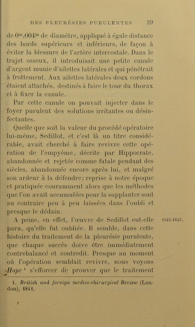 (le 0\004^ de diamètre, appliqué à égale distance des bords supérieurs et inférieurs, de façon à éviter la blessure de l'artère intercostale. Dans le trajet osseux, il introduisait une petite canule d’argent munie d’ailettes latérales et qui pénétrait à frottement. Aux ailettes latérales deux cordons étaient attachés, destinés à faille le tour du thorax et à fixer la canule. Par cette canule on pouvait injecter dans le foyer purulent des solutions irritantes ou désin- fectantes. Quelle que soit la valeur du procédé opératoire lui-mème, Sedillot, et c’est là un titre considé- rable, avait cherché à faire revivre cette opé- ration de l’empyème, décrite par Hippocrate, abandonnée et rejetée comme fatale pendant des siècles, abandonnée encore après lui, et malgré son ardeur à la défendre; reprise à notre époque et pratiquée couramment alors que les méthodes que l’on avait accumulées pour la supplanter sont au contraire peu à peu laissées dans l’oubli et presque le dédain. A peine, en effet, l’œuvre de Sedillot eut-elle i84i-i843. paru, qu’elle fut oubliée. Il semble, dans cette histoire du traitement de la pleurésie purulente, que chaque succès doive être immédiatement contrebalancé et contredit. Presque au moment où l’opération semblait revivre, nous voyons ^Hope ‘ s’efforcer dé prouver que le traitement 1. Brüisli and foreign medico-chirurqical Revieto (Lon- don), 1841. t