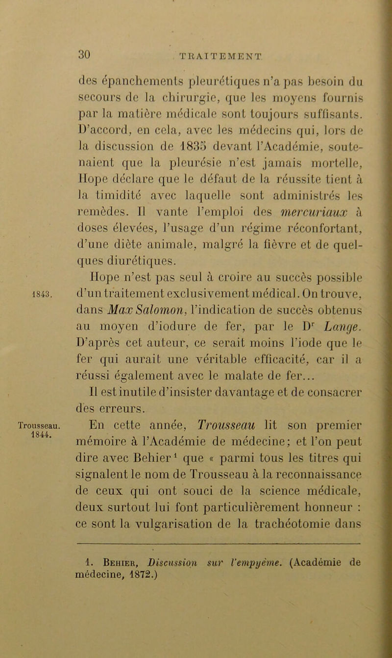 1843. Trousseau. 1844. (les épanchements pleurétiques n’a pas besoin du secours de la chirurgie, que les moyens fournis par la matière médicale sont toujours suffisants. D’accord, en cela, avec les médecins qui, lors de la discussion de 1833 devant l’Académie, soute- naient que la pleurésie n’est jamais mortelle. Dope déclare que le défaut de la réussite tient à la timidité avec laquelle sont administrés les remèdes. Il vante l’emploi des mercuriaux à doses élevées, l’usage d’un régime réconfortant, d’une diète animale, malgré la fièvre et de quel- ques diurétiques. Ilope n’est pas seul à croire au succès possible d’un traitement exclusivement médical. On trouve, dans Max Salomon, l’indication de succès obtenus au moyen d’iodure de fer, par le D'' Lange. D’après cet auteur, ce serait moins l’iode que le fer qui aurait une véritable efficacité, car il a réussi également avec le malate de fer... Il est inutile d’insister davantage et de consacrer dès erreurs. En cette année. Trousseau lit son premier mémoire à l’Académie de médecine; et l’on peut dire avec Behier‘ que « parmi tous les titres qui signalent le nom de Trousseau à la reconnaissance de ceux c[ui ont souci de la science médicale, deux surtout lui font particulièrement honneur ; ce sont la vulgarisation de la trachéotomie dans 1. Behier, Discussion sur l’empyême. (Académie de médecine, 1872.)