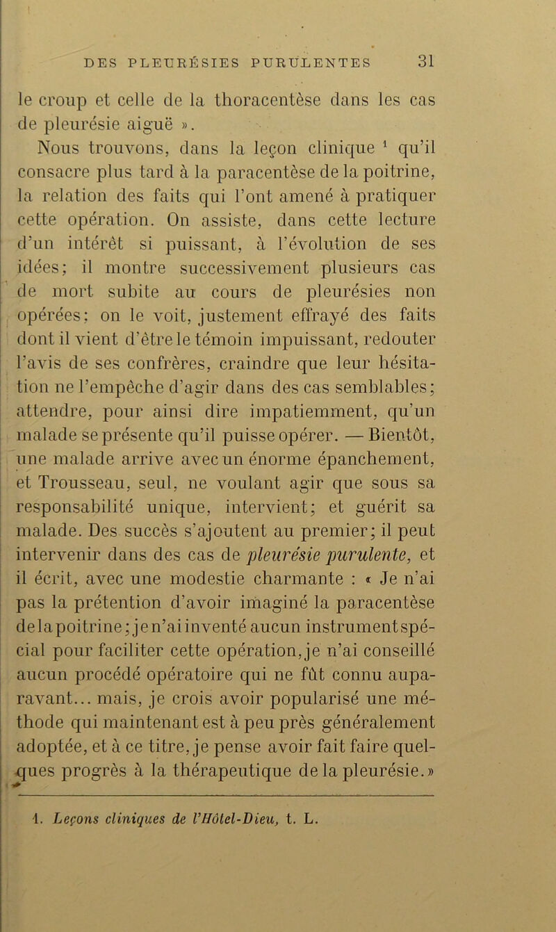 le croup et celle de la thoracentèse clans les cas de pleurésie aiguë ». Nous trouvons, dans la leçon clinique ^ qu’il consacre plus tard à la paracentèse de la poitrine, la relation des faits qui l’ont amené à pratiquer cette opération. On assiste, dans cette lecture d’un intérêt si puissant, à l’évolution de ses idées; il montre successivement plusieurs cas de mort subite au cours de pleurésies non opérées; on le voit, justement effrayé des faits dont il vient d’être le témoin impuissant, redouter l’avis de ses confrères, craindre que leur hésita- tion ne l’empêche d’agir dans des cas semblables; attendre, pour ainsi dire impatiemment, qu’un malade se présente qu’il puisse opérer, — Bientôt, une malade arrive avec un énorme épanchement, et Trousseau, seul, ne voulant agir que sous sa responsabilité unique, intervient; et guérit sa malade. Des succès s’ajoutent au premier; il peut intervenir dans des cas de pleurésie purulente, et il écrit, avec une modestie charmante : « Je n’ai pas la prétention d’avoir imaginé la paracentèse delapoitrine;jen’ai inventé aucun instrument spé- cial pour faciliter cette opération, je n’ai conseillé aucun procédé opératoire qui ne fût connu aupa- ravant... mais, je crois avoir popularisé une mé- thode qui maintenant est à peu près généralement adoptée, et à ce titre, je pense avoir fait faire quel- ques progrès à la thérapeutique de la pleurésie.» i. Leçons cliniques de l’Hâtel-Dieu, t. L.