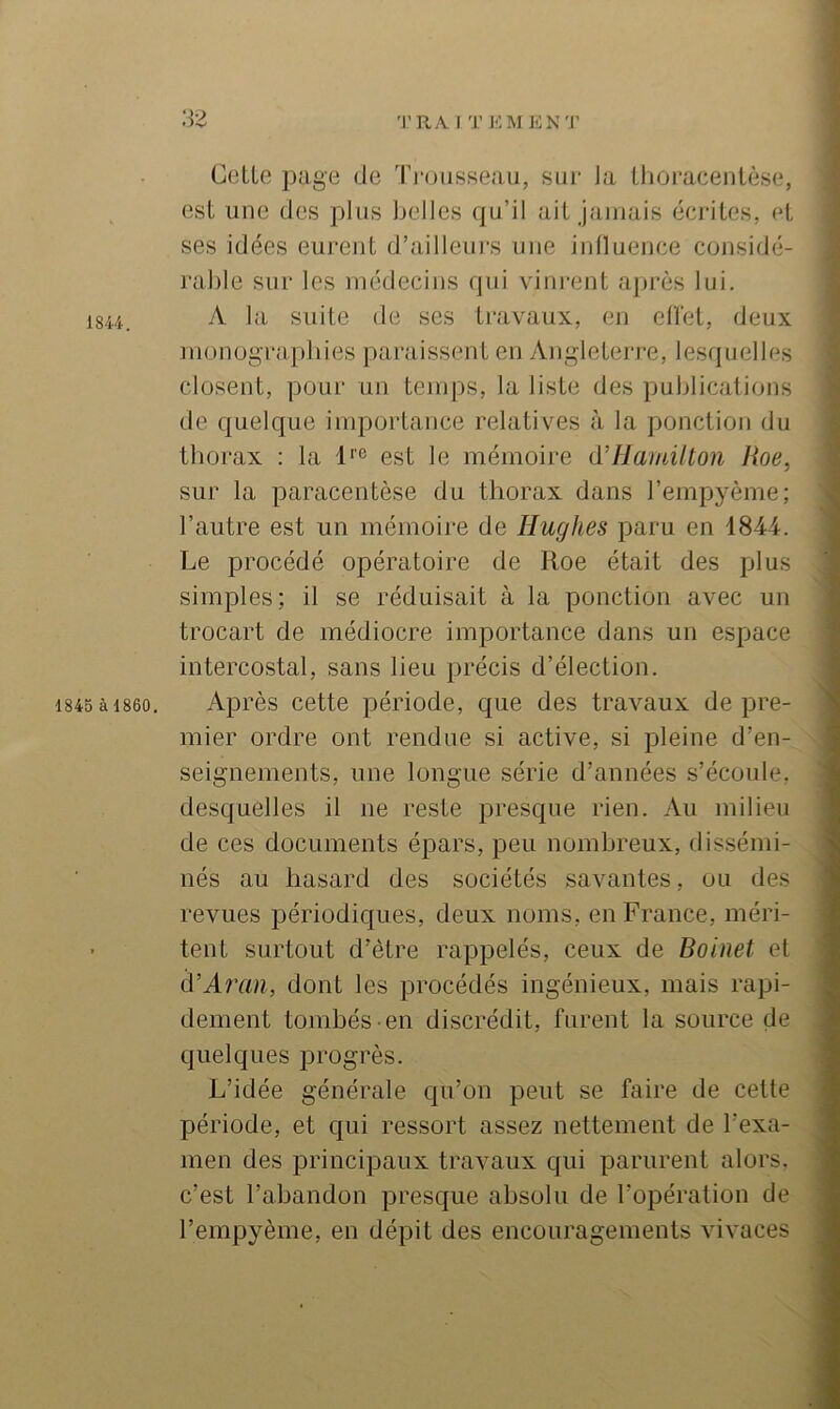 18U. 1845 à 1860. Celle page de Ti-ousseau, sui- la llioiueenlèse, esl une des plus belles qu’il ail jamais écriles, el ses idées eurenl d’ailleiii’s une inlluence considé- rable sur les médecins qui vinrenl après lui. A la suile de ses Iravaux, en ellel, deux monugrapbies paraissenl en ^Vngleleri-e, lesquelles closenl, pour un lemps, la lisle des publications de quelque importance relatives à la ponction du tborax : la 1*'® est le mémoire d’IJamüton Roe, sur la paracentèse du thorax dans l’empyème; l’autre est un mémoire de Hughes paru en 184i. Le procédé opératoire de Roe était des plus simples; il se réduisait à la ponction avec un trocart de médiocre importance dans un espace intercostal, sans lieu précis d’élection. Après cette période, que des travaux de pre- mier ordre ont rendue si active, si pleine d’en- seignements, une longue série d’années s’écoule, desquelles il ne reste presque rien. Au milieu de ces documents épars, peu nombreux, dissémi- nés au hasard des sociétés savantes, ou des revues périodiques, deux noms, en France, méri- tent surtout d’être rappelés, ceux de Boinet el d’Aran, dont les procédés ingénieux, mais rapi- dement tombés en discrédit, furent la source de quelques progrès. L’idée générale qu’on peut se faire de celte période, et qui ressort assez nettement de l’exa- men des principaux travaux qui parurent alors, c’est l’abandon presque absolu de l’opération de l’empyème, en dépit des encouragements vivaces