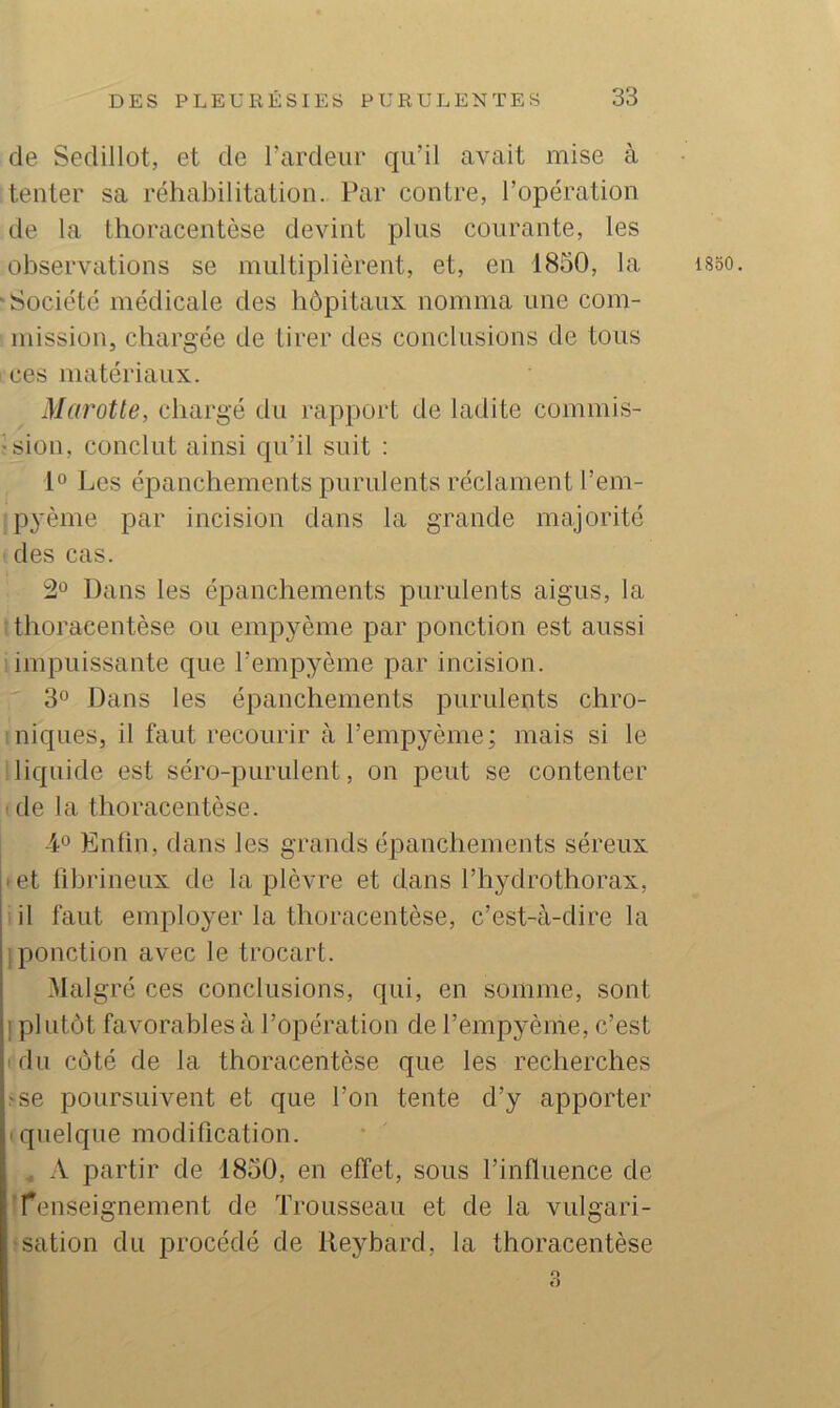 de Sedillot, et de l’ardeur qu’il avait mise à tenter sa réhabilitation. Par contre, l’opération de la thoracentèse devint plus courante, les observations se multiplièrent, et, en 1850, la •Société médicale des hôpitaux nomma une com- mission, chargée de tirer des conclusions de tous i ces matériaux. Marotte, chargé du rapport de ladite commis- ision, conclut ainsi qu’il suit : 1° Les épanchements purulents réclament l’em- jP3’ème par incision dans la grande majorité ^ des cas. 2*^ Dans les épanchements purulents aigus, la t thoracentèse ou empyème par ponction est aussi impuissante que l’empyème par incision. 3° Dans les épanchements purulents chro- 1 niques, il faut recourir à l’empyème; mais si le liquide est séro-purulent, on peut se contenter ide la thoracentèse. L® Enfin, dans les grands épanchements séreux ^et fibrineux de la plèvre et dans l’hydrothorax, iil faut employer la thoracentèse, c’est-à-dire la [ponction avec le trocart. Malgré ces conclusions, qui, en somme, sont I plutôt favorables à l’opération de l’empyème, c’est rdu côté de la thoracentèse que les recherches -se poursuivent et que l’on tente d’y apporter '.quelque modification. , -V partir de 1850, en effet, sous l’influence de i renseignement de Trousseau et de la vulgari- îsation du procédé de lleybard, la thoracentèse 1850. O ()