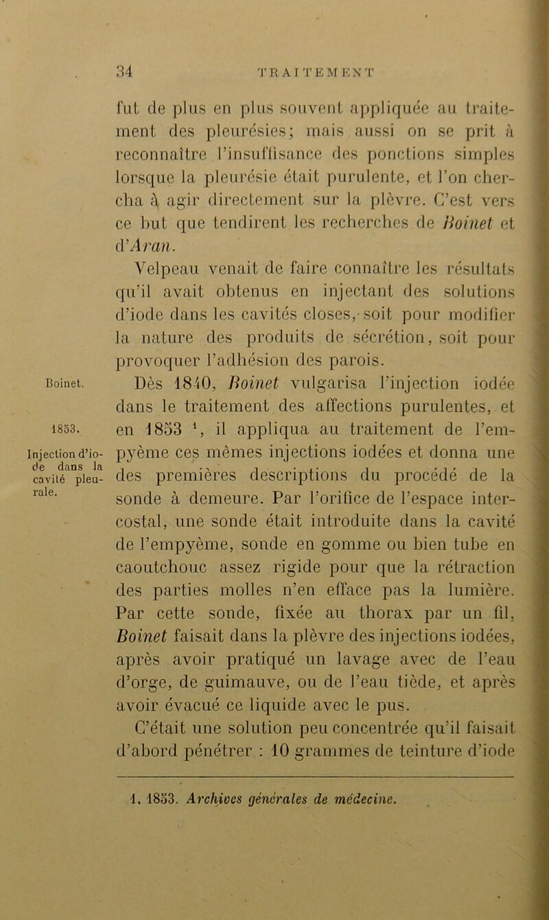 Boinel. 1853. Injection d’io- de dans la cavité pleu- rale. 34 R A I T E M E N T V fut de plus en plus souvent appliquée au traite- ? ment des pleurésies; mais aussi on se prit à reconnaître l’insuflisance tles ponctions simples lorsque la pleurésie était purulente, et l’on cher- » cha A, agir directement sur la plèvre. C’est vers î ce but que tendirent les recherches de Hoinet et | d’Arati. Velpeau venait de faire connaître les résultats I qu’il avait obtenus en injectant fies solutions | d’iode dans les cavités closes,-soit pour modifier I la nature des produits de sécrétion, soit pour provoquer l’adhésion des parois. Dès 1840, Boinet vulgarisa l’injection iodée . dans le traitement des affections purulentes, et en 1853 ‘, il appliqua au traitement de l’em- pyème ces mêmes injections iodées et donna une des premières descriptions du procédé de la sonde à demeure. Par l’orifice de l’espace inter- costal, une sonde était introduite dans la cavité de l’empyème, sonde en gomme ou bien tube en caoutchouc assez rigide pour que la rétraction des parties molles n’en efface pas la lumière. Par cette sonde, fixée au thorax par un fil, Boinet faisait dans la plèvre des injections iodées, après avoir pratiqué un lavage avec de l’eau i d’orge, de guimauve, ou de l’eau tiède, et après avoir évacué ce liquide avec le pus. C’était une solution peu concentrée qu’il faisait ; d’abord pénétrer : 10 grammes de teinture d’iode 1. 18o3. Archives générales de médecine.