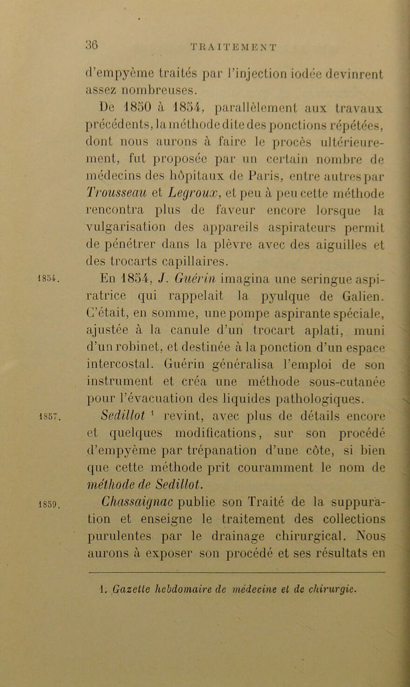 1854. 1857. 1859. d’empyème traités par l’injection iodée devinrent assez nombreuses. De 1850 à 1854, parallèlement aux travaux précédents, la méthode dite des ponctions répétées, dont nous aurons à faire le procès ultéi'ieure- ment, fut proposée par un certain nombre de médecins des hôpitaux de Paris, entre autres par Trousseau et Legroux, et peu à peu cette méthode rencontra plus de faveur encore lorsque la vulgarisation des appareils aspirateurs permit de pénétrer dans la plèvre avec des aiguilles et des trocarts capillaires. En 1854, J. Guérin, imagina une seringue aspi- ratrice qui rappelait la pyulque de Galien. C’était, en somme, une pompe aspirante spéciale, ajustée à la canule d’un trocart aplati, muni d’un robinet, et destinée à la ponction d’un espace intercostal. Guérin généralisa l’emploi de son instrument et créa une méthode sous-cutanée pour l’évacuation des liquides pathologiques. Sedillot ^ revint, avec plus de détails encore et quelques modifications, sur son procédé d’empyème par trépanation d’une côte, si bien que cette méthode prit couramment le nom de méthode de Sedillot. Cliassaignac publie son Traité de la suppura- tion et enseigne le traitement des collections purulentes par le drainage chirurgical. Nous aurons à exposer son procédé et ses résultats en 1. Gazelle hcbdomaire de médecine el de chirurgie.
