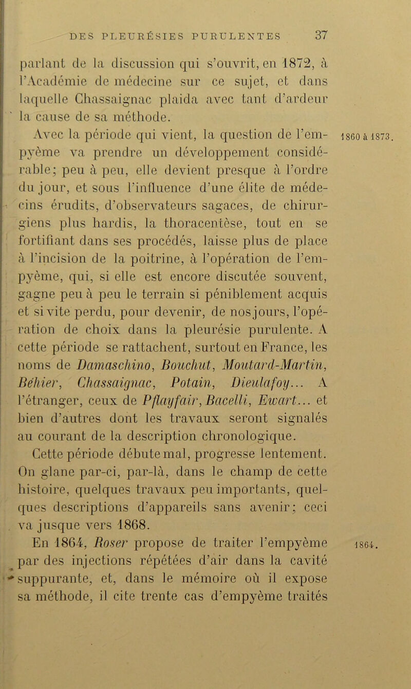 parlant de la discussion qui s’ouvrit, en 1872, à l’Académie de médecine sur ce sujet, et dans laquelle Ghassaignac plaida avec tant d’ardeur la cause de sa méthode. Avec la période qui vient, la question de l’em- pyème va prendre un développement considé- rable; peu à peu, elle devient presque à l’ordre du jour, et sous l’influence d’une élite de méde- cins érudits, d’observateurs sagaces, de chirur- giens plus hardis, la thoracentèse, tout en se fortifiant dans ses procédés, laisse plus de place à l’incision de la poitrine, à l’opération de l’em- pyème, qui, si elle est encore discutée souvent, gagne peu à peu le terrain si péniblement acquis et si vite perdu, pour devenir, de nos jours, l’opé- ration de choix dans la pleurésie purulente. A cette période se rattachent, surtout en France, les noms de Damaschino, Bouchut, Moutard-Martin, Béhier, Ghassaignac, Potain, Dieulafoiy... A l’étranger, ceux de Pflayfair, Bacelli, Eioart... et bien d’autres dont les travaux seront signalés au courant de la description chronologique. Cette période débute mal, progresse lentement. On glane par-ci, par-là, dans le champ de cette histoire, quelques travaux peu importants, quel- ques descriptions d’appareils sans avenir ; ceci va jusque vers 1868. En 1864, Baser propose de traiter l’empyème par des injections répétées d’air dans la cavité '^suppurante, et, dans le mémoire où il expose sa méthode, il cite trente cas d’empyème traités 1860 à 1873. 1864,
