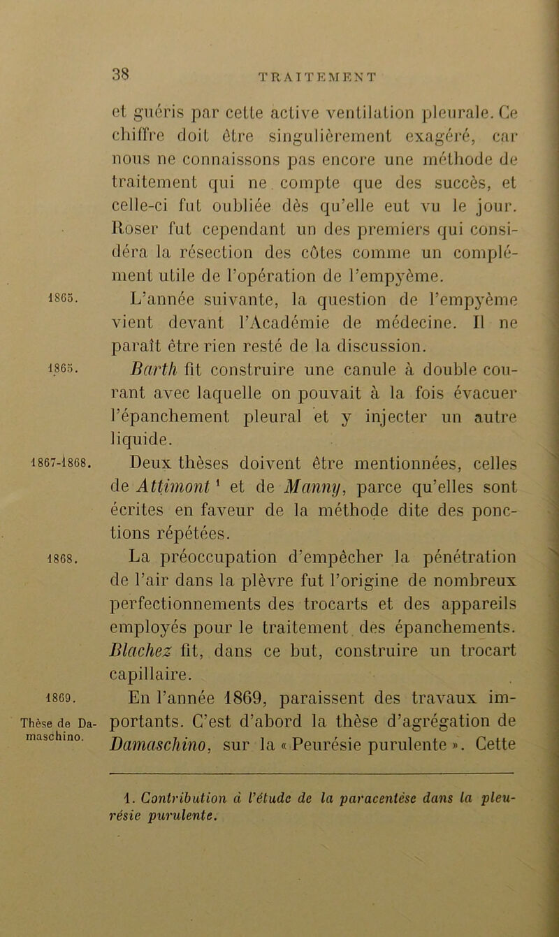 1865. 1865. 1867-1868. 1868. 1869. Thèse de Da- maschino. et guéris par cette active ventilation pleurale. Ce chilïVe doit être singulièrement exagéré, car nous ne connaissons pas encore une méthode de traitement qui ne compte que des succès, et celle-ci fut oubliée dès qu’elle eut vu le jour. Roser fut cependant un des premiers qui consi- déra la résection des côtes comme un complé- ment utile de l’opération de l’empyème. L’année suivante, la question de l’empyème vient devant l’Académie de médecine. Il ne paraît être rien resté de la discussion. Barth fit construire une canule à double cou- rant avec laquelle on pouvait à la fois évacuer l’épanchement pleural et y injecter un autre liquide. Deux thèses doivent être mentionnées, celles de Attimont ^ et de Mcmny, parce qu’elles sont écrites en faveur de la méthode dite des ponc- tions répétées. La préoccupation d’empêcher la pénétration de l’air dans la plèvre fut l’origine de nombreux perfectionnements des trocarts et des appareils employés pour le traitement des épanchements. Dlachez fit, dans ce but, construire un trocart capillaire. En l’année 1869, paraissent des travaux im- portants. C’est d’abord la thèse d’agrégation de Damaschino, sur la « Peurésie purulente ». Cette i. Contribution à l’étude de la paracentèse dans la pleu- résie purulente.