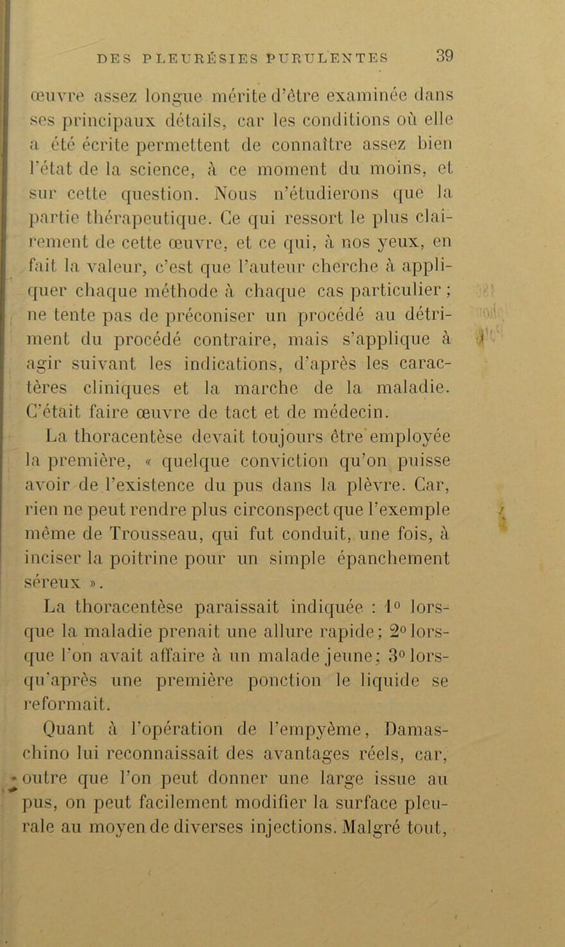 œuvre assez loncue mérite d’être examinée dans O ses principaux détails, car les conditions où elle a été écrite permettent de connaître assez bien l'état de la science, à ce moment du moins, et sur cette question. Nous n’étudierons que la partie thérapeutique. Ce qui ressort le plus clai- rement de cette œuvre, et ce qui, à nos yeux, en fait la valeur, c’est que l’auteur cherche à appli- quer chaque méthode <à chaque cas particulier ; ne tente pas de préconiser un procédé au détri- ment du procédé contraire, mais s’applique à agir suivant les indications, d’après les carac- tères cliniques et la marche de la maladie. C’était faire œuvre de tact et de médecin. La thoracentèse devait toujours être'employée la première, « quelque conviction qu’on puisse avoir de l’existence du pus dans la plèvre. Car, rien ne peut rendre plus circonspect que l’exemple même de Trousseau, c[ui fut conduit, une fois, à inciser la poitrine pour un simple épanchement séreux ». La thoracentèse paraissait indic|uée ; 1° lors- que la maladie prenait une allure rapide; 2°lors- que l’on avait affaire à un malade jeune; 3°lors- qu’après une première ponction le liquide se reformait. Quant à l’opération de l’empyème, Damas- chino lui reconnaissait des avantages réels, car, outre c|ue l’on peut donner une large issue au pus, on peut facilement modifier la surface pleu- rale au moyen de diverses injections. Malgré tout.