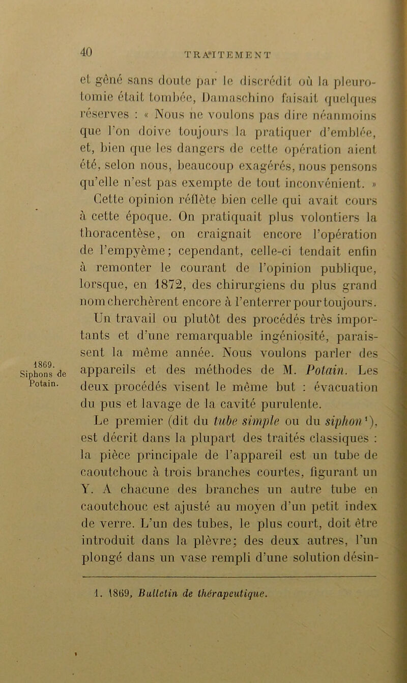 1869. Siphons de Potain. eL gêné sans doiile pai* 1(3 discr(3dit (jù la pleiiro- loniie était tiirnhéc, IJaniaschino faisait (juelques réserves ; « Nous ne voulons pas dire néanmoins que l'on doive toujours la pratiquer d’emblée, et, bien que les dangers de œtte opération aient été, selon nous, beaucoup exagérés, nous pensons qu’elle n’est pas exempte de tout inconvénient. » Cette opinion réflète bien celle qui avait cours à cette époque. On pratiquait plus volontiers la thoracentèse, on craignait encore l’opération de l’empyème; cependant, celle-ci tendait enfin à remonter le courant de l’opinion publique, lorsque, en 1872, des chirurgiens du plus grand nom cherchèrent encore à l’enterrer pour toujours. Un travail ou plutôt des procédés très impor- tants et d’une remarquable ingéniosité, parais- sent la même année. Nous voulons parler des appareils et des méthodes de M. Potain. Les deux procédés visent le même but : évacuation du pus et lavage de la cavité purulente. Le premier (dit du tube simple ou du siphon'), est décrit dans la plupart des traités classiques : la pièce principale de l’appareil est un tube de caoutchouc à trois branches courtes, figurant un Y. A chacune des branches un autre tube en caoutchouc est ajusté au moyen d’un petit index de verre. L’un des tuhes, le plus court, doit être introduit dans la plèvre; des deux autres, l’un plongé dans un vase rempli d’une solution désin- 1. \869, Bullciin de thérapeutique.
