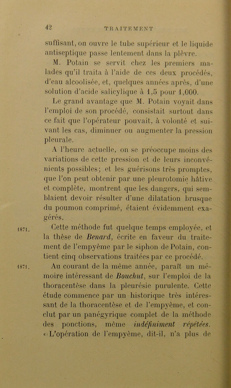 1871. 1871. siifüsnnt.on ouvre le tube supérieur et le li(jui(le antiseptique passe lentement dans la plèvre. iM. Potain se servit chez les pi-emiers ma- lades qu’il traita à l’aide de ces deux procédés, d’eau alcoolisée, et, quelques années après, d’une solution d’acide salicylique à 1,5 pour 1,000. Le grand avantage que M. Potain voyait dans l’emploi de son procédé, consistait surtout dans ce fait que l’opérateur pouvait, à volonté et sui- vant les cas, diminuer ou augmenter la pression pleurale. A l’heure actuelle, on se préoccupe moins des variations de cette pression et de leurs inconvé- nients possibles; et les guérisons très promptes, que l’on peut obtenir par une pleurotomie hûtive et complète, montrent que les, dangers, qui sem- blaient devoir résulter d’une dilatation brusque du poumon comprimé, étaient évidemment exa- gérés. Cette méthode fut c[uelque temps emploj^ée, et la thèse de Bénard, écrite en faveur du traite- ment de l’empyème par le siphon de Potain, con- tient cinq observations traitées par ce procédé. Au courant de la même année, parait un mé- moire intéressant de Bouchut, sur l’emploi de la thoracentèse dans la pleurésie purulente. Cette étude commence par un historique très intéres- sant de la thoracentèse et de l’emp3'ème, et con- clut par un panégyrique complet de la méthode des ponctions, même indéfimment répétées. « L’opération de l’emp^^ème, dit-il, n’a plus de