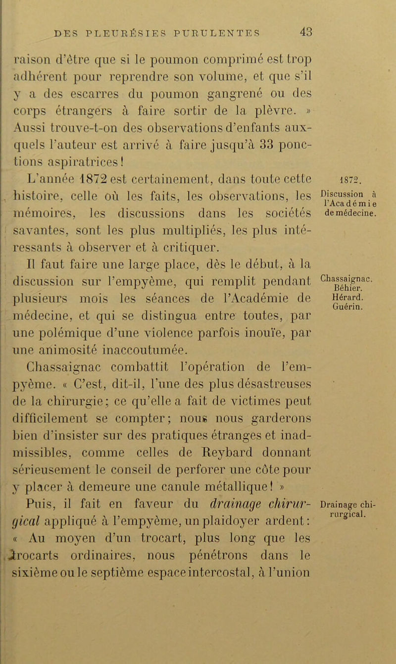 raison d’étre que si le poumon comprimé est trop adhérent pour reprendre son volume, et que s’il y a des escarres du poumon gangrené ou des i corps étrangers à faire sortir de la plèvre. » i Aussi trouve-t-on des observations d’enfants aux- quels l’auteur est arrivé à faire jusqu’à 33 ponc- tions aspiratrices ! L’année 1872 est certainement, dans toute cette L, histoire, celle où les faits, les observations, les mémoires, les discussions dans les sociétés savantes, sont les plus multipliés, les plus inté- ressants à observer et à critiquer. Il faut faire une large place, dès le début, à la discussion sur l’empyème, qui remplit pendant plusieurs mois les séances de l’Académie de médecine, et qui se distingua entre toutes, par une polémique d’une violence parfois inouïe, par une animosité inaccoutumée. Chassaignac combattit l’opération de l’em- pyème. « C’est, dit-il, l’ime des plus désastreuses de la chirurgie ; ce qu’elle a fait de victimes peut difficilement se compter; nous nous garderons bien d’insister sur des pratiques étranges et inad- missibles, comme celles de Eeybard donnant sérieusement le conseil de perforer une côte pour y placer à demeure une canule métallique f » Puis, il fait en faveur du drainage chirur- gical appliqué à l’empyème, un plaidoyer ardent: « Au moyen d’un trocart, plus long que les brocarts ordinaires, nous pénétrons dans le sixième ou le septième espace intercostal, à l’union 1872. Discussion à l’Académie de médecine. Chassaignac. Béhier. Hérard. Guérin. Drainage chi- rurgical.
