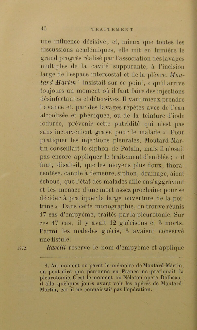 187i. une influence décisive; et, mieux que toutes les discussions académiques, elle mit en lumière le grand progrès réalisé par l’association des lavages multiples de la cavité suppurante, à l’incision large de l’espace intercostal et de la plèvre. Mou- tard-Martin ‘ insistait sur ce point, « qu’il arrive toujours un moment où il faut faire des injections désinfectantes et détersives. Il vaut mieux prendre l’avance et, par des lavages répétés avec de l’eau alcoolisée et phéniquée, ou de la teinture d’iode iodurée, prévenir cette putridité qui n’est pas sans inconvénient grave pour le malade ». Pour pratiquer les injections pleurales, Moutard-Mar- tin conseillait le siphon de Potain, mais il n’osait pas encore appliquer le traitement d’emblée ; « il faut, disait-il, que les moyens plus doux, thora- centèse, canule à demeure, siphon, drainage, aient échoué, que l’état des malades aille en s’aggravant et les menace d’une mort assez prochaine pour se décider à pratiquer la large ouverture de la poi- trine». Dans cette monographie, on trouve réunis 17 cas d’empyème, traités parlapleurotonie. Sur ces 17 cas, il y avait 12 guérisons et o morts. Parmi les malades guéris, 5 avaient conservé une fistule. Bacelli réserve le nom d’empyème et applique 1. Au moment où parut le mémoire de Moutard-Martin, on peut dire que personne en France ne pratiquait la pleurotomie. C’est le moment où Nélaton opéra Dolbeau ; il alla quelques jours avant voir les opérés de Moutard- Martin, car il ne connaissait pas l’opération.