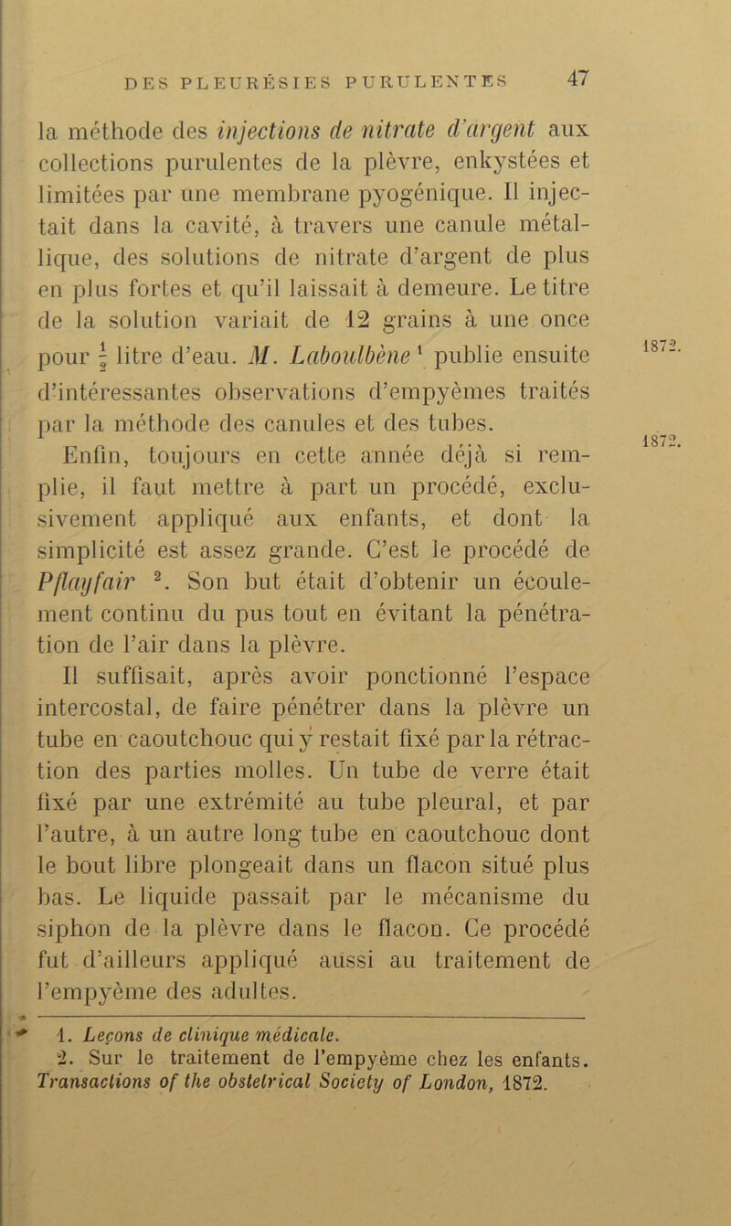 la méthode des injections de nitrate d’argent aux collections purulentes de la plèvre, enkystées et limitées par une membrane pyogénique. Il injec- tait dans la cavité, à travers une canule métal- lique, des solutions de nitrate d’argent de plus en plus fortes et qu’il laissait à demeure. Le titre de la solution variait de 12 grains à une once pour ' litre d’eau. M. Laboulbène^ publie ensuite d’intéressantes observations d’empyèmes traités par la méthode des canules et des tubes. Enfin, toujours en cette année déjà si rem- plie, il faut mettre à part un procédé, exclu- sivement appliqué aux enfants, et dont la simplicité est assez grande. C’est le procédé de PIlayfair Son but était d’obtenir un écoule- ment continu du pus tout en évitant la pénétra- tion de l’air dans la plèvre. Il suffisait, après avoir ponctionné l’espace intercostal, de faire pénétrer dans la plèvre un tube en caoutchouc qui y restait fixé par la rétrac- tion des parties molles. Un tube de verre était fixé par une extrémité au tube pleural, et par l’autre, à un autre long tube en caoutchouc dont le bout libre plongeait dans un flacon situé plus bas. Le liquide passait par le mécanisme du siphon de la plèvre dans le flacon. Ce procédé fut d’ailleurs appliqué aussi au traitement de l’empyème des adultes. 1. Leçons de clinique médicale. Sur le traitement de l’empyème chez les enfants. Transactions of the obstétrical Society of London, 1872.