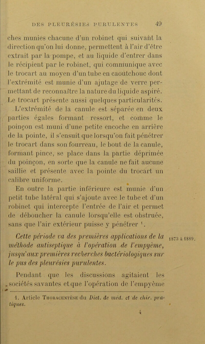 elles munies chacune d’un robinet qui suivant la direction qii’on lui donne, permettent à l’air d’être extrait par la pompe, et au liquide d’entrer dans le récipient par le robinet, rpii communique avec le trocart au moyen d’un tube en caoutchouc dont l’extrémité est munie d’un ajutage de verre per- mettant de reconnaitre la nature du liquide aspiré. Le trocart présente aussi quelques particularités. , L’extrémité de la canule est séparée en deux ! parties égales formant ressort, et comme le poinçon est muni d’une petite encoche en arrière I de la pointe, il s’ensuit que lorsqu’on fait pénétrer I le trocart dans son fourreau, le bout de la canule, ! formant pince, se place dans la partie déprimée du poinçon, en sorte que la canule ne fait aucune saillie et présente avec la pointe du trocart un calibre uniforme. A En outre la partie inférieure est munie d’un petit tube latéral qui s’ajoute avec le tube et d’un i-obinet qui intercepte l’entrée de l’air et permet de déboucher la canule lorsqu’elle est obstruée, sans que l’air extérieur puisse y pénétrer L Cette période va des premières applications de la à isso méthode antiseptique à l’opération de l’empijème, jusqu’aux premières recherches bactériologiques sur le pus des pleurésies purulentes. Pendant que les discussions agitaient les .sociétés savantes et que l’opération de remp^’ènie t»» 1. Article Thouacentèse du üict. de méd. et de chir. pra~ ligues. »