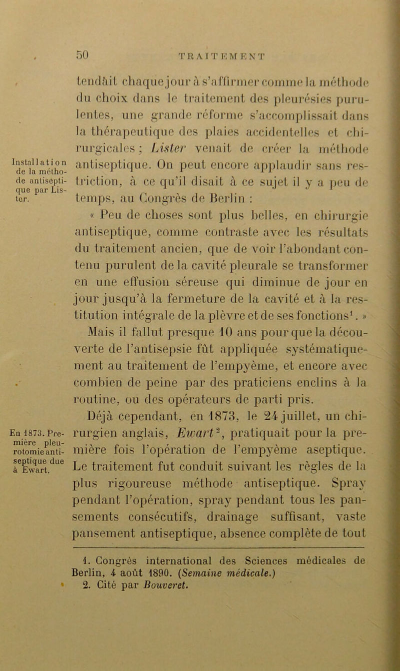 Installation de la métho- de antisepti- que par Lis- ter. En 1873. Pre- mière pleu- rotomie anti- septique due à Ewart. U'iulfiil. dinquRjour às’ariirnierajinim* la iiiélliodc (lu cJioix dans lo ti’nitcintRd. de.s pleui'ésies puiai- leiiLes, line grande réforme s’.aceoniplissait dans la lliérapenti([iie dos jilaies accidentelles et clii- rnrgicales ; Lister venait de créer la niélliodi^ antiseptique. On peut encore applaudir sans i-es- tricLion, à ce qu’il disait à ce sujet il y a jieu de leiups, au Congrès de Jierlin ; « Peu de choses sont plus belles, en cliirurgie antiseptique, comme contraste avec les résultats du traitement ancien, que de voir l’abondant con- tenu purulent de la cavité pleurale se transformer en une etîusioii séreuse qui diminue de jour en jour jusqu’à la fermeture de la cavité et à la res- titution intégrale de la plèvre et de ses fonctions’. » Mais il fallut presque 10 ans pour que la décou- verte de l’antisepsie fût appliquée systématique- ment au traitement de l’empyème, et encore avec combien de peine par des praticiens enclins à la routine, ou des opérateurs de parti pris. Déjà cependant, en 4873, le 24 juillet, un cbi- rurgien anglais, Eicart^, pratiquait pour la pre- mière fois l’opération de l’empyème aseptique. Le traitement fut conduit suivant les règles de la plus rigoureuse méthode antiseptique. Spray pendant l’opération, spray pendant tous les pan- sements consécutifs, drainage suffisant, vaste pansement antiseptique, absence complète de tout 1. Congrès international des Sciences médicales de Berlin, 4 août 1890. (Semaine médicale.) 2. Cité par Bouveret.
