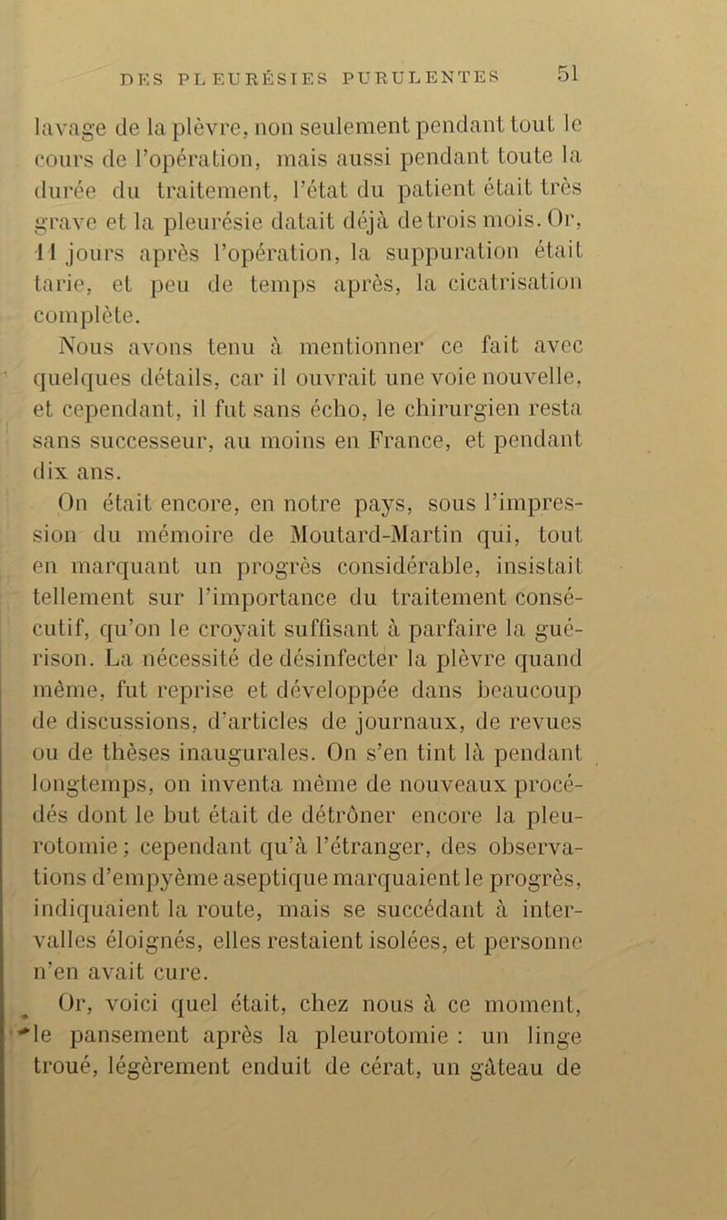 lavage de la plèvre, non seulement pendant tout le cours de l’opération, mais aussi pendant toute la durée du traitement, l’état du patient était très grave et la pleurésie datait déjà de trois mois. Or, Il jours après l’opération, la suppuration était tarie, et peu de temps après, la cicatrisation complète. Nous avons tenu à mentionner ce fait avec quelques détails, car il ouvrait une voie nouvelle, et cependant, il fut sans écho, le chirurgien resta sans successeur, au moins en France, et pendant dix ans. On était encore, en notre pays, sous l’impres- sion du mémoire de Moutard-Martin qui, tout en marquant un progrès considérable, insistait tellement sur l’importance du traitement consé- cutif, qu’on le croyait suffisant à parfaire la gué- rison. La nécessité de désinfecter la plèvre quand même, fut reprise et développée dans beaucoup de discussions, d’articles de journaux, de revues ou de thèses inaugurales. On s’en tint là pendant longtemps, on inventa même de nouveaux procé- dés dont le but était de détrôner encore la pleu- rotomie ; cependant qu’à l’étranger, des observa- tions d’empyême aseptique marquaient le progrès, indiquaient la route, mais se succédant à inter- valles éloignés, elles restaient isolées, et personne n’en avait cure. Or, voici quel était, chez nous à ce moment, ’^le pansement après la pleurotomie : un linge troué, légèrement enduit de cérat, un gâteau de