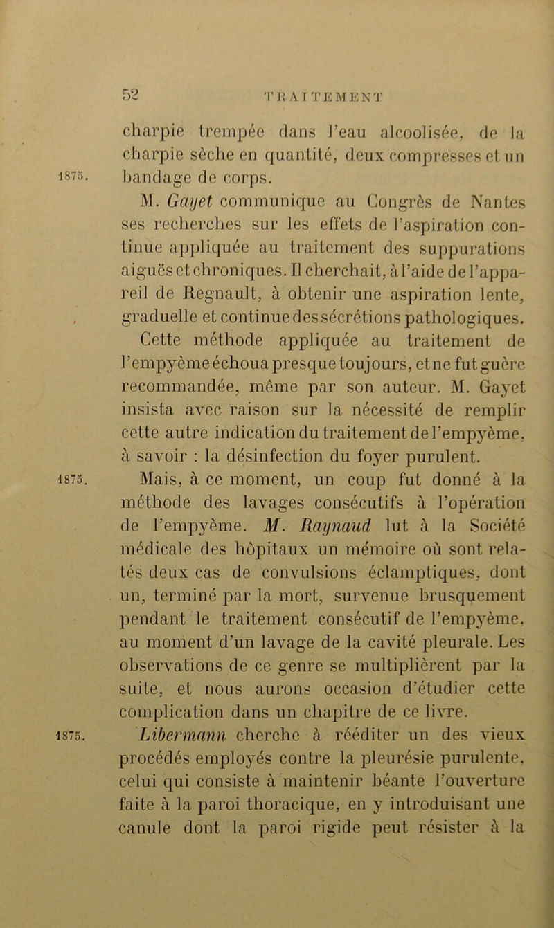 charpie trempée dans l’eau alcoolisée, de la charpie sèche en quantité, deux compresses et un 1875. bandage de corps. M. Gayet communique au Congrès de Nantes ses recherches sur les effets de l’aspiration con- tinue appliquée au traitement des suppurations aiguës et chroniques. Il cherchait, à l’aide de l’appa- reil de Régnault, à obtenir une aspiration lente, graduelle et continue des sécrétions pathologiques. Cette méthode appliquée au traitement de l’empyème échoua presque toujours, etne futguère recommandée, même par son auteur. M. Gayet insista avec raison sur la nécessité de remplir cette autre indication du traitement de l’empyème, à savoir : la désinfection du foyer purulent. 1875. Mais, à ce moment, un coup fut donné à la méthode des lavages consécutifs à l’opération de l’empyème. M. Raynaud lut à la Société médicale des hôpitaux un mémoire où sont rela- tés deux cas de convulsions éclamptiques, dont un, terminé par la mort, survenue brusquement pendant le traitement consécutif de l’empyème, au moment d’un lavage de la cavité pleurale. Les observations de ce genre se multiplièrent par la suite, et nous aurons occasion d’étudier cette complication dans un chapitre de ce livre. 1875. Libennann cherche à rééditer un des vieux procédés employés contre la pleurésie purulente, celui qui consiste à maintenir béante l’ouverture faite à la paroi thoracique, en y introduisant une canule dont la paroi rigide peut résister à la