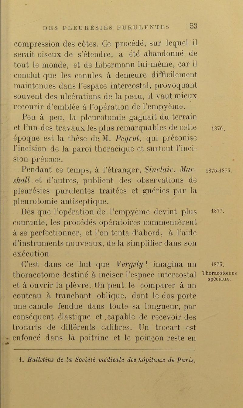 compression des côtes. Ce procédé, sur lequel il serait oiseux de s’étendre, a été abandonné de tout le monde, et de Libermann lui-même, car il conclut que les canules à demeure difficilement maintenues dans l’espace intercostal, provoquant souvent des ulcérations de la peau, il vaut mieux recourir d’emblée à l’opération de l’empyème. Peu à peu, la pleurotomie gagnait du terrain et l’un des travaux les plus remarquables de cette époque est la thèse de M. Petjrot, qui préconise l’incision de la paroi thoracique et surtout l’inci- sion précoce. Pendant ce temps, à l’étranger, Sinclair, Mar- shall et d’autres, publient des observations de pleurésies purulentes traitées et guéries par la pleurotomie antiseptique. Dès que l’opération de l’empyème devint plus courante, les procédés opératoires commencèrent à se perfectionner, et l’on tenta d’abord, à l’aide d’instruments nouveaux, de la simplifier dans son exécution C’est dans ce but que Vergely ‘ imagina un thoracotome destiné à inciser l’espace intercostal et à ouvrir la plèvre. On peut le comparer à un couteau à tranchant oblique, dont le dos porte une canule fendue dans toute sa longueur, par conséquent élastique et, capable de recevoir des trocarts de différents calibres. Un trocart est « enfoncé dans la poitrine et le poinçon reste en 1876. 1875-1876. 1877. 1876. Thoracolomes spéciaux. i. Bulletins de la Sodé lé médicale des hôpitaux de Paris.