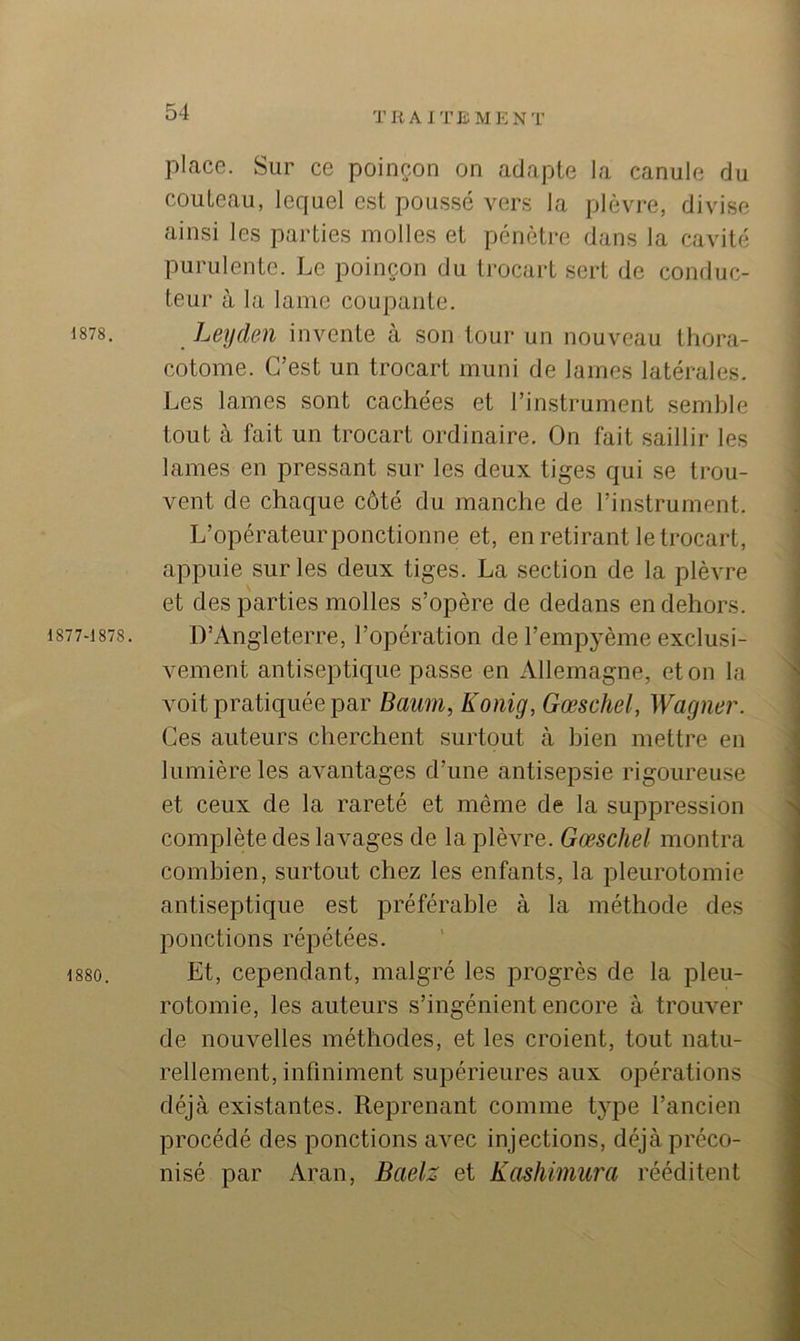 TKAlTJiMENT 1878. 1877-1878. 1880. place. Sur ce poinçon on adapte la canule du couteau, lequel est poussé vers la plèvre, divise ainsi les parties molles et pénètre dans la cavité purulente. Le poinçon du trocart sert de conduc- teur à la lame coupante. Leyden invente à son tour un nouveau Ihora- cotome. C’est un trocart muni de lames latérales. Les lames sont cachées et l’instrument semble tout à fait un trocart ordinaire. On fait saillir les lames en pressant sur les deux tiges qui se trou- vent de chaque côté du manche de l’instrument. L’opérateurponctionne et, en retirant le trocart, appuie sur les deux tiges. La section de la plèvre et des parties molles s’opère de dedans en dehors. D’Angleterre, l’opération de l’empyème exclusi- vement antiseptique passe en Allemagne, et on la voit pratiquée par Baum, Konig, Gœschel, Wagner. Ces auteurs cherchent surtout à bien mettre en lumière les avantages d’une antisepsie rigoureuse et ceux de la rareté et même de la suppression complète des lavages de la plèvre. Gœschel montra combien, surtout chez les enfants, la pleurotomie antiseptique est préférable à la méthode des ponctions répétées. Et, cependant, malgré les progrès de la pleu- rotomie, les auteurs s’ingénient encore à trouver de nouvelles méthodes, et les croient, tout natu- rellement, infiniment supérieures aux opérations déjà existantes. Reprenant comme type l’ancien procédé des ponctions avec injections, déjà préco- nisé par Aran, Baelz et Kashimura rééditent