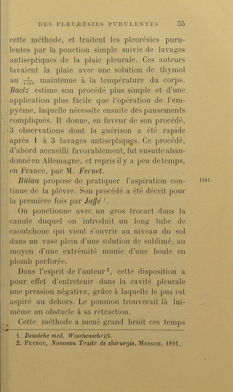 cette méthode, et traitent les pleurésies puru- lentes par la ponction simple suivie de lavages antiseptiques de la plaie pleurale. Ces auteurs lavaient la plaie avec une solution de thymol au maintenue à la température du corps. Badz estime son procédé plus simple et d’une application plus facile que l’opération de l’em- pyème, laquelle nécessite ensuite des pansements compliqués. Il donne, en faveur de son procédé, 3 observations dont la guérison a été rapide après 1 à 3 lavages antiseptiques. Ce procédé, d’abord accueilli favorablement, fut ensuite aban- donné en Allemagne, et repris il y a peu de temps, en France, par M. Fernet. Billau propose de pratiquer l’aspiration con- tinue de la plèvre. Son procédé a été décrit pour la première fois par Jaffé ’. On ponctionne avec un gros trocart dans la canule duquel on introduit un long tube de caoutchouc qui vient s’ouvrir au niveau du sol dans un vase plein d’une solution de sublimé, au moyen d’une extrémité munie d’une boule en plomb perforée. Dans l’esprit de l’auteur cette disposition a pour effet d’entretenir dans la cavité pleurale une pression négative, grâce à laquelle le pus est aspiré au dehors. Le poumon trouverait là lui- même un obstacle à sa rétraction. Cette méthode a mené grand bruit ces temps 1881. 1. Deusiche mcd. Woscliensclirift. 2. PEynoT, Nouveau Traité de chirurgie. Masson, 4891 .