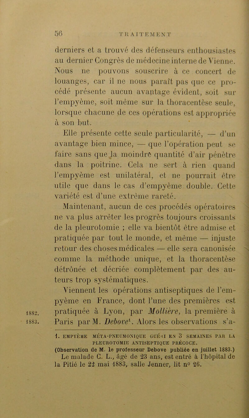 derniers et a trouvé des défenseurs enthousiastes au dernier Congrès de médecine interne de Vienne. Nous ne pouvons souscrire à ce concert de louanges, car il ne nous paraît pas que ce pro- cédé présente aucun avantage évident, soit sur l’empyème, soit môme sur la thoracentèse seule, lorsque chacune de ces opérations est appropriée à son but. Elle présente cette seule particularité, — d’un avantage bien mince, — que l’opération peut se faire sans que la moindre quantité d’air pénètre dans la poitrine. Cela ne sert à rien quand l’empyème est unilatéral, et ne pourrait être utile que dans le cas d’empyème double. Cette variété est d’une extrême rareté. Maintenant, aucun de ces procédés opératoires ne va plus arrêter les progrès toujours croissants de la pleurotomie ; elle va bientôt être admise et pratiquée par tout le monde, et même — injuste retour des choses médicales — elle sera canonisée comme la méthode unique, et la thoracentèse détrônée et décriée complètement par des au- teurs trop systématiques. Viennent les opérations antiseptiques de l’em- pyème en France, dont l’une des premières est 1882. pratiquée à Lyon, par Mollière, la première à 1883. Paris parM. Debove^. Alors les observations s’a- i. EMPYÈME MÉTA-PNEUMONIQÜE GUÉnI EN 3 SEMAINES PAR LA PLEUROTOMIE ANTISEPTIQUE PRÉCOCE. (Observation de M. le professeur Debove publiée en juillet 1883.) Le malade G. L., âgé de 23 ans, est entré à l'hôpital de la Pitié le 22 mai 1883, salle Jenner, lit n° 26.