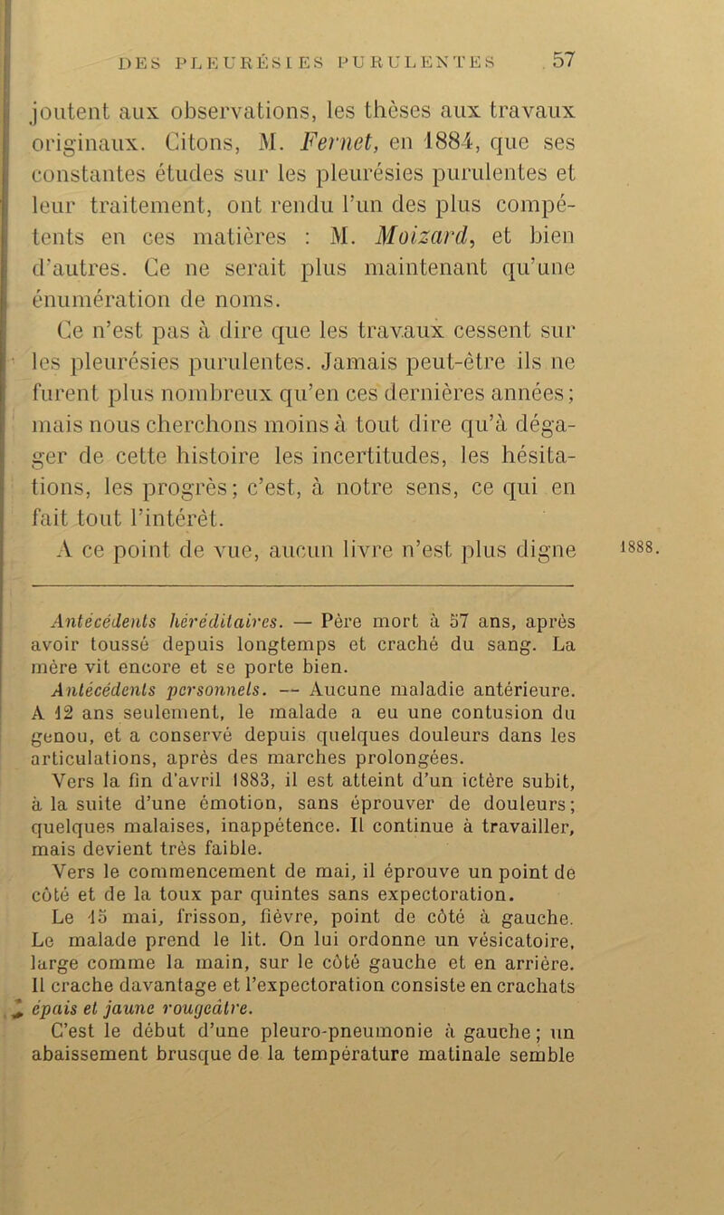 joutent aux observations, les thèses aux travaux originaux. Citons, M. Fernet, en 1884, que ses constantes études sur les pleurésies purulentes et leur traitement, ont rendu l’im des plus compé- tents en ces matières : M. Moizard^ et bien d’autres. Ce ne serait plus maintenant qu’une énumération de noms. Ce n’est pas à dire que les travaux cessent sur les pleurésies purulentes. Jamais peut-être ils ne furent plus nombreux qu’en ces dernières années ; mais nous cherchons moins à tout dire qu’à déga- ger de cette histoire les incertitudes, les hésita- tions, les progrès; c’est, à notre sens, ce qui en fait tout l’intérêt. A ce point de vue, aucun livre n’est plus digne Antécédents héréditaires. — Père mort à S7 ans, après avoir toussé depuis longtemps et craché du sang. La mère vit encore et se porte bien. Antécédents personnels. — Aucune maladie antérieure. A 12 ans seulement, le malade a eu une contusion du genou, et a conservé depuis quelques douleurs dans les articulations, après des marches prolongées. Vers la fin d’avril 1883, il est atteint d’un ictère subit, à la suite d’une émotion, sans éprouver de douleurs; quelques malaises, inappétence. Il continue à travailler, mais devient très faible. Vers le commencement de mai, il éprouve un point de côté et de la toux par quintes sans expectoration. Le la mai, frisson, fièvre, point de côté à gauche. Le malade prend le lit. On lui ordonne un vésicatoire, large comme la main, sur le côté gauche et en arrière. 11 crache davantage et l’expectoration consiste en crachats ^ épais et jaune rougeâtre. C’est le début d’une pleuro-pneumonie à gauche; un abaissement brusque de la température matinale semble 1888.