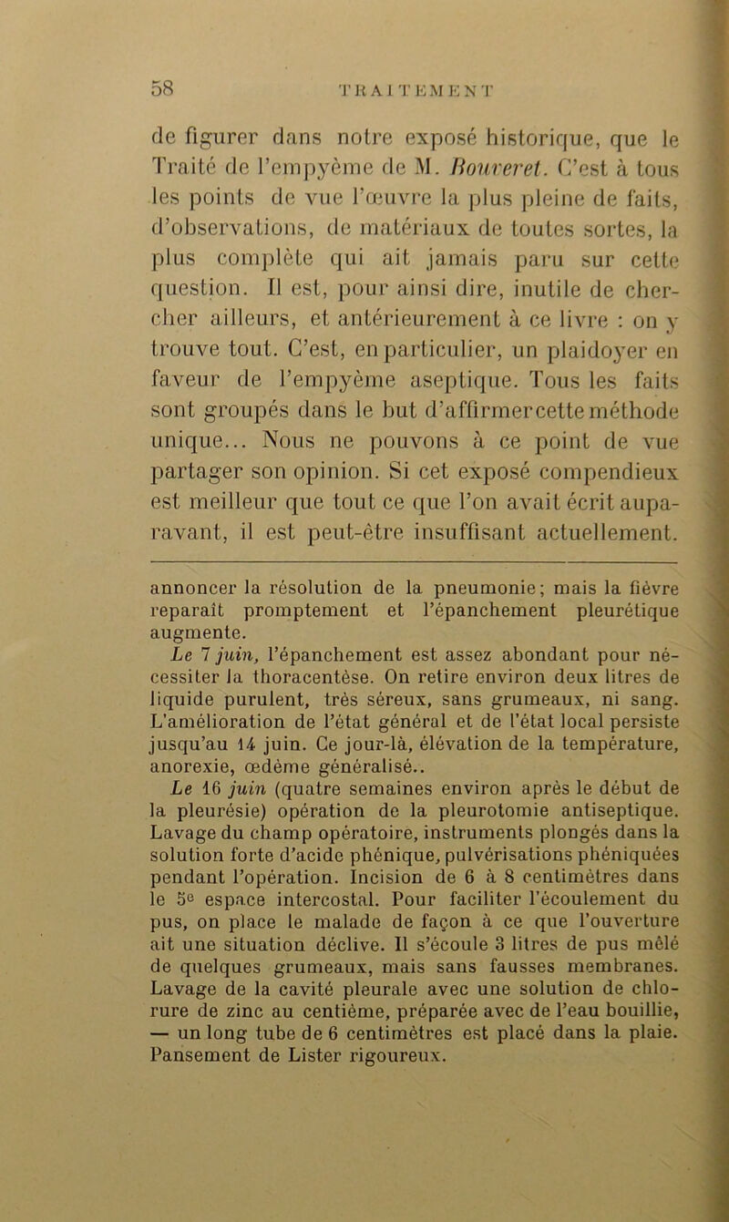 de figurer dans noire exposé historique, que le Traité de l’empyème rie M. Houreret. C’est à tous les points de vue l’œuvre la plus pleine de faits, d’observations, de matériaux de toutes sortes, la plus complète qui ait jamais paru sur celte question. Il est, pour ainsi dire, inutile de cher- cher ailleurs, et antérieurement à ce livre ; on y trouve tout. C’est, en particulier, un plaidoyer en faveur de l’empyème aseptique. Tous les faits sont groupés dans le but d’affirmer cette méthode unique... Nous ne pouvons à ce point de vue partager son opinion. Si cet exposé compendieux est meilleur que tout ce que l’on avait écrit aupa- ravant, il est peut-être insuffisant actuellement. annoncer la résolution de la pneumonie; mais la fièvre reparaît promptement et l’épanchement pleurétique augmente. Le 7 juin, l’épanchement est assez abondant pour né- cessiter la thoracentèse. On retire environ deux litres de liquide purulent, très séreux, sans grumeaux, ni sang. L’amélioration de l’état général et de l’état local persiste jusqu’au 14 juin. Ce jour-là, élévation de la température, anorexie, œdème généralisé.. Le 16 juin (quatre semaines environ après le début de la pleurésie) opération de la pleurotomie antiseptique. Lavage du champ opératoire, instruments plongés dans la solution forte d’acide phénique, pulvérisations phéniquées pendant l’opération. Incision de 6 à 8 centimètres dans le 5e espace intercostal. Pour faciliter l’écoulement du pus, on place le malade de façon à ce que l’ouverture ait une situation déclive. Il s’écoule 3 litres de pus mêlé de quelques grumeaux, mais sans fausses membranes. Lavage de la cavité pleurale avec une solution de chlo- rure de zinc au centième, préparée avec de l’eau bouillie, — un long tube de 6 centimètres est placé dans la plaie. Pansement de Lister rigoureux.