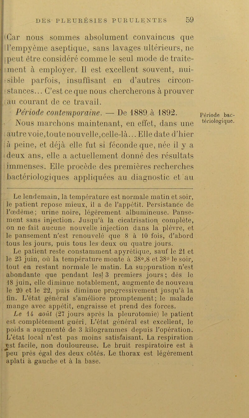 i 'Car nous sommes absolument convaincus que i l’empyème aseptique, sans lavages ultérieurs, ne j peut être considéré comme le seul mode de traite- ; ment à employer. 11 est excellent souvent, nui- l'Sible parfois, insuffisant en d’autres circon- I ■ stances... C’est ce que nous chercherons à prouver I au courant de ce travail. ’ Période contemporaine. — De 1889 à 1892. (Nous marchons maintenant, en effet, dans une autre voie,toute nouvelle,celle-là... Elle date d’hier ij à peine, et déjà elle fut si féconde que, née il y a I deux ans, elle a actuellement donné des résultats j immenses. Elle procède des premières recherches i bactériologiques appliquées au diagnostic et au Le lendemain, la température est normale matin et soir, le patient repose mieux, il a de l’appétit. Persistance de l’œdème; urine noire, légèrement albumineuse. Panse- ment sans injection. Jusqu’à la cicatrisation complète, on ne fait aucune nouvelle injection dans la plèvre, et le pansement n’est renouvelé que 8 à 10 fois, d’abord ! tous les jours, puis tous les deux ou quatre jours. Le patient reste constamment apyrétique, sauf le 21 et le 23 juin, où la température monte à 38®,8 et 38° le soir, tout en restant normale le matin. La suppuration n’est abondante que pendant les) 3 premiers jours ; dès le 18 juin, elle diminue notablement, augmente de nouveau le 20 et le 22, puis diminue progressivement jusqu’à la fin. L’état général s’améliore promptement; le malade mange avec appétit, engraisse et prend des forces. Le 14 aowt (27 jours après la pleurotomie) le patient est complètement guéri. L’état général est excellent, le poids a augmenté de 3 kilogrammes depuis l’opération. L’état local n’est pas moins satisfaisant. La respiration Tist facile, non douloureuse. Le bruit respiratoire est à peu prés égal des deux côtés. Le thorax est légèrement aplati à gauche et à la base. Période bac tériologique