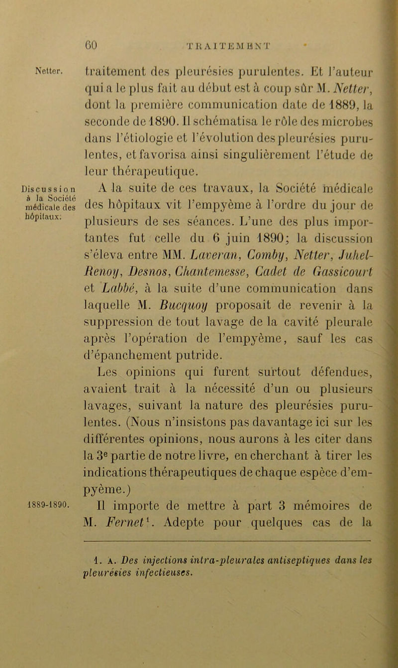 Netter. DiscuSS iO n à la Société médicale des hôpitaux. 1889-1890. I.raitement des pleurésies purulentes. Et l’auteur qui a le plus fait au début est à coup sùr M. Netter, dont la première communication date de 1889, la seconde de 1890.11 schématisa le rôle des microbes dans l’étiologie et l’évolution des pleurésies puru- lentes, et favorisa ainsi singulièrement l’étude de leur thérapeutique. A la suite de ces travaux, la Société médicale des hôpitaux vit l’empyème à l’ordre du jour de plusieurs de ses séances. L’une des plus impor- tantes fut celle du 6 juin 1890; la discussion s’éleva entre MM. Laveran, Combij, Netter, Jufiel- Renoy, Desnos, Chantemesse, Cadet de Gassicourt et Labbé, à la suite d’une communication dans laquelle M. Bucquoy proposait de revenir à la suppression de tout lavage de la cavité pleurale après l’opération de l’empyème, sauf les cas d’épanchement putride. Les opinions qui furent surtout défendues, avaient trait à la nécessité d’un ou plusieurs lavages, suivant la nature des pleurésies puru- lentes. (Nous n’insistons pas davantage ici sur les différentes opinions, nous aurons à les citer dans la 3® partie de notre livre, en cherchant à tirer les indications thérapeuticfues de chaque espèce d’em- pyème.) Il importe de mettre à part 3 mémoires de M. Fernet^. Adepte pour quelques cas de la 1. A. Des injections inlra-pleurales antiseptiques dans les pleurésies infectieuses.